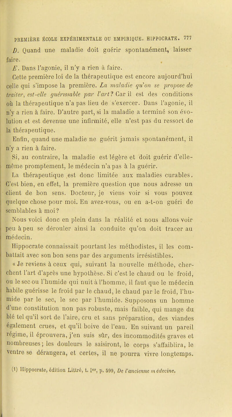 D. Quand une maladie doit guérir spontanément, laisser faire. E. Dans l'agonie, il n'y a rien à faire. Cette première loi de la thérapeutique est encore aujourd'hui celle qui s'impose la première. La maladie qu'on se propose de traiter, est-elle guérissable par l'art? Car il est des conditions où la thérapeutique n'a pas lieu de s'exercer. Dans l'agonie, il n'y a rien à faire. D'autre part, si la maladie a terminé son évo- lution et est devenue une infirmité, elle n'est pas du ressort de la thérapeutique. Enfin, quand une maladie ne guérit jamais spontanément, il n'y a rien à faire. Si, au contraire, la maladie est légère et doit guérir d'elle- même promptement, le médecin n'a pas à la guérir. La thérapeutique ,est donc limitée aux maladies curables. C'est bien, en effet, la première question que nous adresse un client de bon sens. Docteur, je viens voir si vous pouvez quelque chose pour moi. En avez-vous, ou en a-t-on guéri de semblables à moi? Nous voici donc en plein dans la réalité et nous allons voir peu à peu se dérouler ainsi la conduite qu'on doit tracer au médecin. Hippocrate connaissait pourtant les méthodistes, il les com- battait avec son bon sens par des arguments irrésistibles. « Je reviens à ceux qui, suivant la nouvelle méthode, cher- chent l'art d'après une hypothèse. Si c'est le chaud ou le froid, ou le sec ou l'humide qui nuit à l'homme, il faut que le médecin habile guérisse le froid par le chaud, le chaud par le froid, l'hu- mide par le sec, le sec par l'humide. Supposons un homme d'une constitution non pas robuste, mais faible, qui mange du blé tel qu'il sort de l'aire, cru et sans préparation, des viandes également crues, et qu'il boive de l'eau. En suivant un pareil régime, il éprouvera, j'en suis sûr, des incommodités graves et nombreuses; les douleurs le saisiront, le corps s'affaiblira, le ventre se dérangera, et certes, il ne pourra vivre longtemps. (t) Hippocrate, édition Littrû, 1.1, p. 599, De l'ancienne médecine.
