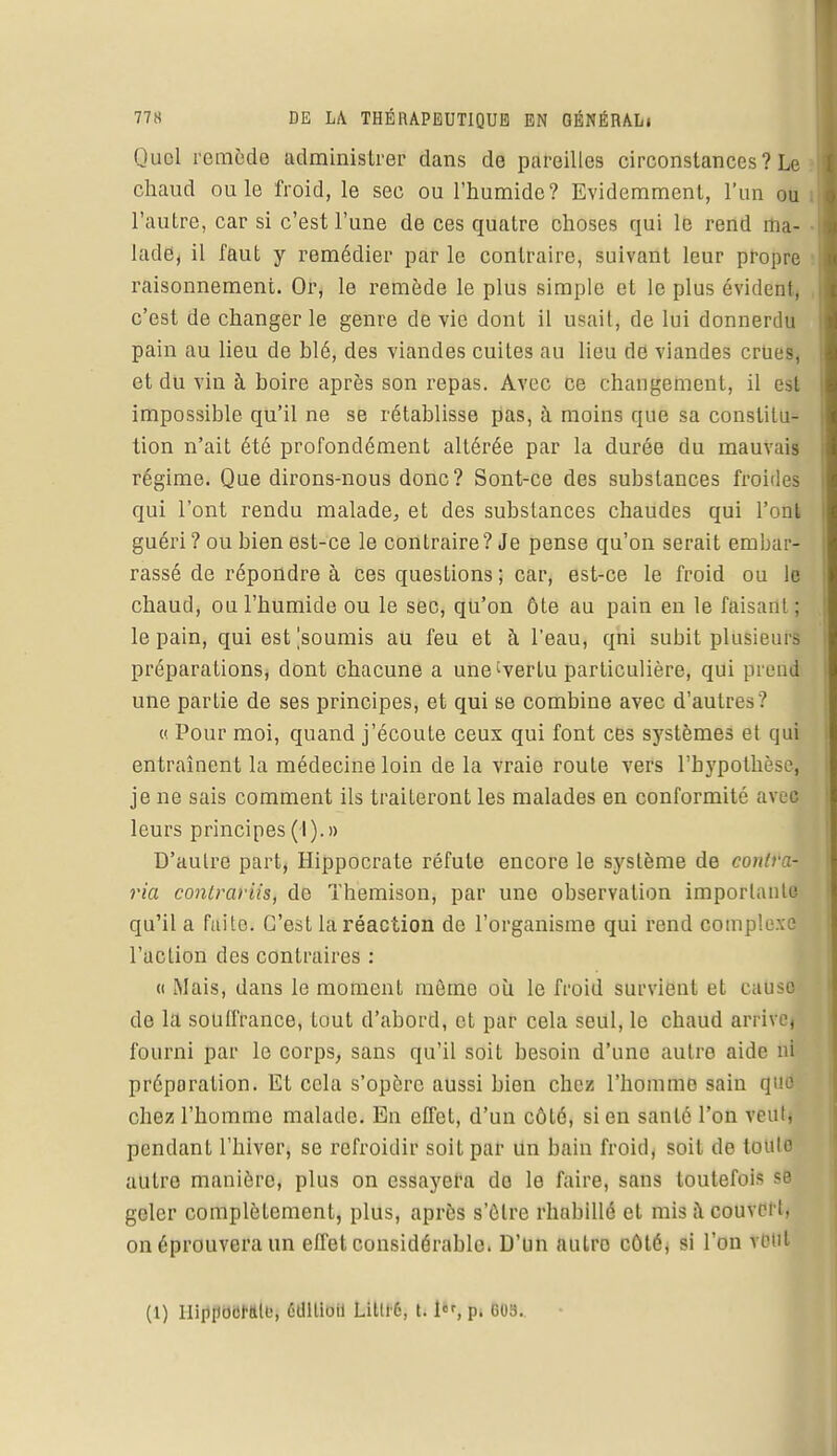 Quel remède administrer dans de pareilles circonstances ? Le chaud ou le froid, le sec ou l'humide? Evidemment, l'un ou l'autre, car si c'est l'une de ces quatre choses qui le rend ma- lade, il faut y remédier par le contraire, suivant leur propre raisonnement. Or, le remède le plus simple et le plus évident, c'est de changer le genre dévie dont il usait, de lui donnerdu pain au lieu de blé, des viandes cuites au lieu dd viandes crues, et du vin à boire après son repas. Avec ce changement, il est impossible qu'il ne se rétablisse pas, à moins que sa constitu- tion n'ait été profondément altérée par la durée du mauvais régime. Que dirons-nous donc? Sont-ce des substances froides qui l'ont rendu malade, et des substances chaudes qui l'ont guéri ? ou bien est-ce le contraire? Je pense qu'on serait embar- rassé de répondre à ces questions ; car, est-ce le froid ou le chaud, ou l'humide ou le sec, qu'on ôte au pain en le faisant ; le pain, qui est soumis au feu et à l'eau, qni subit plusieurs préparations, dont chacune a une'vertu particulière, qui prenl une partie de ses principes, et qui se combine avec d'autres ? « Pour moi, quand j'écoute ceux qui font ces systèmes et qui entraînent la médecine loin de la vraie route vers l'hypothèse, je ne sais comment ils traiteront les malades en conformité avêl leurs principes (I).» D'autre part, Hippocrate réfute encore le système de contra- ria contrariis, de Themison, par une observation importante qu'il a fuite. C'est la réaction de l'organisme qui rend complexe l'action des contraires : « Mais, dans le moment même où le froid survient et cause de la souffrance, tout d'abord, et par cela seul, le chaud arrive, fourni par le corps, sans qu'il soit besoin d'une autre aide ni préparation. Et cela s'opère aussi bien chez l'homme sain (pu1 chez l'homme malade. En effet, d'un côté, sien santé l'on veut) pendant l'hiver, se refroidir soit par un bain froid, soit de toulo autre manière, plus on essayera do le faire, sans toutefois 9Éj geler complètement, plus, après s'ôtre rhabillé et mis à couvert, on éprouvera un effet considérable. D'un autre côté, si l'on vent (1) UipilocNill', édition Lilll'6, t. 1, p. G09..