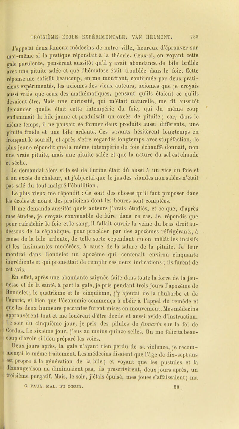 J'appelai deux fameux médecins de notre ville, heureux d'éprouver sur moi-même si la pratique répondait à la théorie. Ceux-ci, en voyant cette gale purulente, pensèrent aussitôt qu'il y avait abondance de bile brûlée avec une pituite salée et que l'hématose était troublée dans le foie. Cette réponse me satisfit beaucoup, en me montrant, confirmée par deux prati- ciens expérimentés, les axiomes des vieux auteurs, axiomes que je croyais aussi vrais que ceux des mathématiques, pensant qu'ils étaient ce qu'ils devaient être. Mais une curiosité, qui m'était naturelle, me fit aussitôt demander quelle était cette intempérie du foie, qui du même coup enflammait la bile jaune et produisait un excès de pituite ; car, dans le même temps, il ne pouvait se former deux produits aussi différents, une pituite froide et une bile ardente. Ces savants hésitèrent longtemps en fronçant le sourcil, et après s'être regardés longtemps avec stupéfaction, le plus jeune répondit que la même intempérie du foie échauffé donnait, non une vraie pituite, mais une pituite salée et que la nature du sel est chaude et sèche. Je demandai alors si le sel de l'urine était dû aussi à un vice du foie et à un excès de chaleur, et j'objectai que le jus des viandes non salées n'était pas salé du tout malgré l'ébullition. Le plus vieux me répondit : Ce sont des choses qu'il faut proposer dans les écoles et non h des praticiens dont les heures sont comptées. Il me demanda aussitôt quels auteurs j'avais étudiés, et ce que, d'après mes études, je croyais convenable de faire dans ce cas. Je répondis que pour rafraîchir le foie et le sang, il fallait ouvrir la veine du bras droit au- dessous de la céplialique, pour procéder par des apozèmes réfrigérants, à cause de la bile ardente, de telle sorte cependant qu'on mêlât les incisifs et les insinuantes modérées, à cause de la salure de la pituite. Je leur montrai dans Rondelet un apozème qui contenait environ cinquante ingrédients et qui promettait de remplir ces deux indications ; ils furent de cet avis. En effet, après une abondante saignée faite dans toute la force de la jeu- nesse et de la santé, à part la gale, je pris pendant trois jours l'apozème de Rondelet; le quatrième et le cinquième, j'y ajoutai de la rhubarbe et de l'agaric, si bien que l'économie commença à obéir à l'appel du remède et que les deux humeurs peccantes furent mises en mouvement. Mes médecins approuvèrent tout et me louèrent d'être docile et aussi avide d'instruction. Le soir du cinquième jour, je pris des pilules de fumaria sur la foi de Cordus. Le sixième jour, j'eus au moius quinze selles. On me félicita beau- coup d'avoir si bien préparé les voies. Deux jours après, la gale n'ayant rien perdu de sa violence, je recom- mençai le même traitement. Les médecins disaient que l'Age de dix-sept ans est propre à la génération de la bile ; et voyant que les pustules et la démangeaison ne diminuaient pas, ils prescrivirent, deux jours après, un troisième purgatif. Mais, le soir, j'étais épuisé, mes joues s'affaissaient; ma C. PAUL. MAL. OU CŒUU. 80