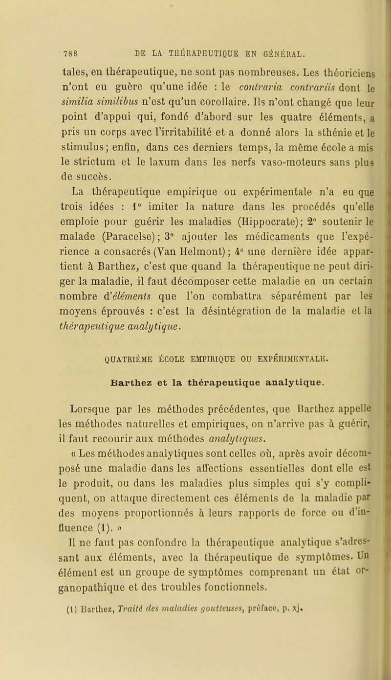 taies, en thérapeutique, ne sont pas nombreuses. Les théoriciens n'ont eu guère qu'une idée : le contraria contrariis dont le similia similibus n'est qu'un corollaire. Ils n'ont changé que leur point d'appui qui, fondé d'abord sur les quatre éléments, a pris un corps avec l'irritabilité et a donné alors la sthénie et le stimulus; enfin, dans ces derniers temps, la même école a mis le strictum et le laxum dans les nerfs vaso-moteurs sans plus de succès. La thérapeutique empirique ou expérimentale n'a eu que trois idées : 1° imiter la nature dans les procédés qu'elle emploie pour guérir les maladies (Hippocrate); 2° soutenir le malade (Paracelse) ; 3° ajouter les médicaments que l'expé- rience a consacrés (Van Helmont) ; 4° une dernière idée appar- tient à Barthez, c'est que quand la thérapeutique ne peut diri- ger la maladie, il faut décomposer cette maladie en un certain nombre d'éléments que l'on combattra séparément par les moyens éprouvés : c'est la désintégration de la maladie et la thérapeutique analytique. QUATRIÈME ÉCOLE EMPIRIQUE OU EXPÉRIMENTALE. Barthez et la thérapeutique analytique. Lorsque par les méthodes précédentes, que Barthez appelle les méthodes naturelles et empiriques, on n'arrive pas à guérir, il faut recourir aux méthodes analytiques. « Les méthodes analytiques sont celles où, après avoir décom- posé une maladie dans les affections essentielles dont elle es le produit, ou dans les maladies plus simples qui s'y compli- quent, on attaque directement ces éléments de la maladie par des moyens proportionnés à leurs rapports de force ou d'in- fluence (1). » Il ne faut pas confondre la thérapeutique analytique s'adres- sant aux éléments, avec la thérapeutique de symptômes. Un élément est un groupe de symptômes comprenant un état or- ganopathique et des troubles fonctionnels. (1) Barthez, Traité des maladies (/ou'.teuses, préface, p. xj.