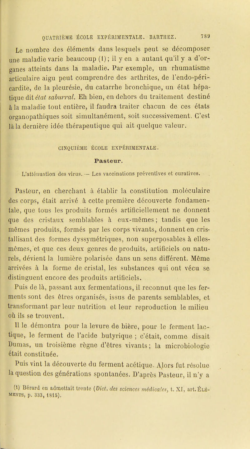 Le nombre des éléments dans lesquels peut se décomposer une maladie varie beaucoup (1) ; il y en a autant qu'il y a d'or- ganes atteints dans la maladie. Par exemple, un rhumatisme articulaire aigu peut comprendre des arthrites, de l'endo-péri- cardite, de la pleurésie, du catarrhe bronchique, un état hépa- tique diteVa^ saburral. Eh bien, en dehors du traitement destiné à la maladie tout entière, il faudra traiter chacun de ces états organopathiques soit simultanément, soit successivement, C'est là la dernière idée thérapeutique qui ait quelque valeur. CINQUIÈME ÉCOLE EXPÉRIMENTALE. Pasteur. L'atténuation des virus. — Les vaccinations préventives et curatives. Pasteur, en cherchant à établir la constitution moléculaire des corps, était arrivé à celte première découverte fondamen- tale, que tous les produits formés artificiellement ne donnent que des cristaux semblables à eux-mêmes; tandis que les mêmes produits, formés par les corps vivants, donnent en cris- tallisant des formes dyssymétriques, non superposables à elles- mêmes, et que ces deux genres de produits, artificiels ou natu- rels, dévient la lumière polarisée dans un sens différent. Même arrivées à la forme de cristal, les substances qui ont vécu se distinguent encore des produits artificiels. Puis de là, passant aux fermentations, il reconnut que les fer- ments sont des êtres organisés, issus de parents semblables, et transformant par leur nutrition et leur reproduction le milieu où ils se trouvent. 11 le démontra pour la levure de bière, pour le ferment lac- tique, le ferment de l'acide butyrique ; c'était, comme disait Dumas, un troisième règne d'êtres vivants; la microbiologie était constituée. Puis vint la découverte du ferment acétique. Alors fut résolue la question des générations spontanées. D'après Pasteur, il n'y a (1) Bérard en admettait trente (Dict. des sciences médicales, t. XI, art.Éui- MENTS, p. 333, 1815).