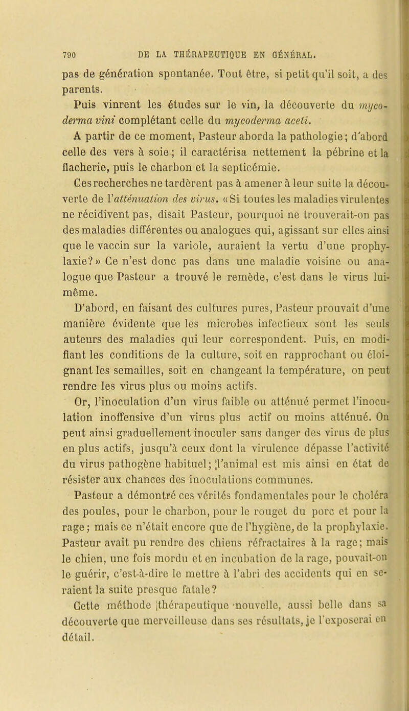 pas de génération spontanée. Tout être, si petit qu'il soit, a des parents. Puis vinrent les études sur le vin, la découverte du myco- derma vint complétant celle du mycoderrna aceti. A partir de ce moment, Pasteur aborda la pathologie ; d'abord celle des vers à soie ; il caractérisa nettement la pébrine et la flacherie, puis le charbon et la septicémie. Ces recherches ne tardèrent pas à amener à leur suite la décou- verte de Y atténuation des virus. «Si toutes les maladies virulentes ne récidivent pas, disait Pasteur, pourquoi ne trouverait-on pas des maladies différentes ou analogues qui, agissant sur elles ainsi que le vaccin sur la variole, auraient la vertu d'une prophy- laxie?» Ce n'est donc pas dans une maladie voisine ou ana- logue que Pasteur a trouvé le remède, c'est dans le virus lui- même. D'abord, en faisant des cultures pures, Pasteur prouvait d'une manière évidente que les microbes infectieux sont les seuls auteurs des maladies qui leur correspondent. Puis, en modi- fiant les conditions de la culture, soit en rapprochant ou éloi- gnant les semailles, soit en changeant la température, on peut rendre les virus plus ou moins actifs. Or, l'inoculation d'un virus faible ou atténué permet l'inocu- lation inoffensive d'un virus plus actif ou moins atténué. On peut ainsi graduellement inoculer sans danger des virus de plus en plus actifs, jusqu'à ceux dont la virulence dépasse l'activité du virus pathogène habituel; [ranimai est mis ainsi en état de résister aux chances des inoculations communes. Pasteur a démontré ces vérités fondamentales pour le choléra des poules, pour le charbon, pour le rouget du porc et pour la rage; mais ce n'était encore que de l'hygiène, de la prophylaxie. Pasteur avait pu rendre des chiens réfractaircs à la rage; mais le chien, une fois mordu et en incubation de la rage, pouvait-on le guérir, c'est-à-dire le mettre à l'abri des accidents qui en se- raient la suite presque fatale? Cette méthode [thérapeutique •nouvelle, aussi belle dans sa découverte que merveilleuse dans ses résultats, je l'exposerai en détail.