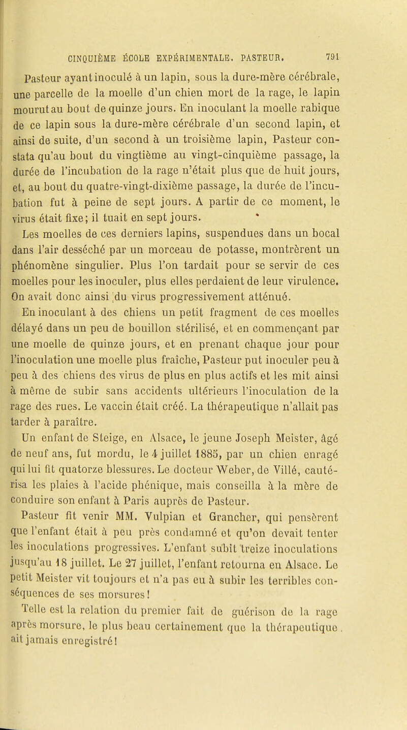 Pasteur ayant inoculé à un lapin, sous la dure-mère cérébrale, une parcelle de la moelle d'un chien mort de la rage, le lapin mourut au bout de quinze jours. En inoculant la moelle rabique de ce lapin sous la dure-mère cérébrale d'un second lapin, et ainsi de suite, d'un second à un troisième lapin, Pasteur con- stata qu'au bout du vingtième au vingt-cinquième passage, la durée de l'incubation de la rage n'était plus que de huit jours, et, au bout du quatre-vingt-dixième passage, la durée de l'incu- bation fut à peine de sept jours. A partir de ce moment, le virus était fixe; il tuait en sept jours. Les moelles de ces derniers lapins, suspendues dans un bocal dans l'air desséché par un morceau de potasse, montrèrent un phénomène singulier. Plus l'on tardait pour se servir de ces moelles pour les inoculer, plus elles perdaient de leur virulence. On avait donc ainsi du virus progressivement atténué. En inoculant à des chiens un petit fragment de ces moelles délayé dans un peu de bouillon stérilisé, et en commençant par une moelle de quinze jours, et en prenant chaque jour pour l'inoculation une moelle plus fraîche, Pasteur put inoculer peu à peu à des chiens des virus de plus en plus actifs et les mit ainsi à même de subir sans accidents ultérieurs l'inoculation de la rage des rues. Le vaccin était créé. La thérapeutique n'allait pas tarder à paraître. Un enfant de Steige, en Alsace, le jeune Joseph Meister, âgé de neuf ans, fut mordu, le 4 juillet 1885, par un chien enragé qui lui fit quatorze blessures. Le docteur Weber, de Villé, cauté- risa les plaies à l'acide phénique, mais conseilla à la mère de conduire son enfant à Paris auprès de Pasteur. Pasteur fit venir MM. Vulpian et Granchcr, qui pensèrent que l'enfant était à peu près condamné et qu'on devait tenter les inoculations progressives. L'enfant subit treize inoculations jusqu'au 18 juillet. Le 27 juillet, l'enfant retourna en Alsace. Lo petit Meister vit toujours et n'a pas eu à subir les terribles con- séquences de ses morsures! Telle est la relation du premier fait de guérison de la rage après morsure, le plus beau certainement que la tbérapeutique . ait jamais enregistré!