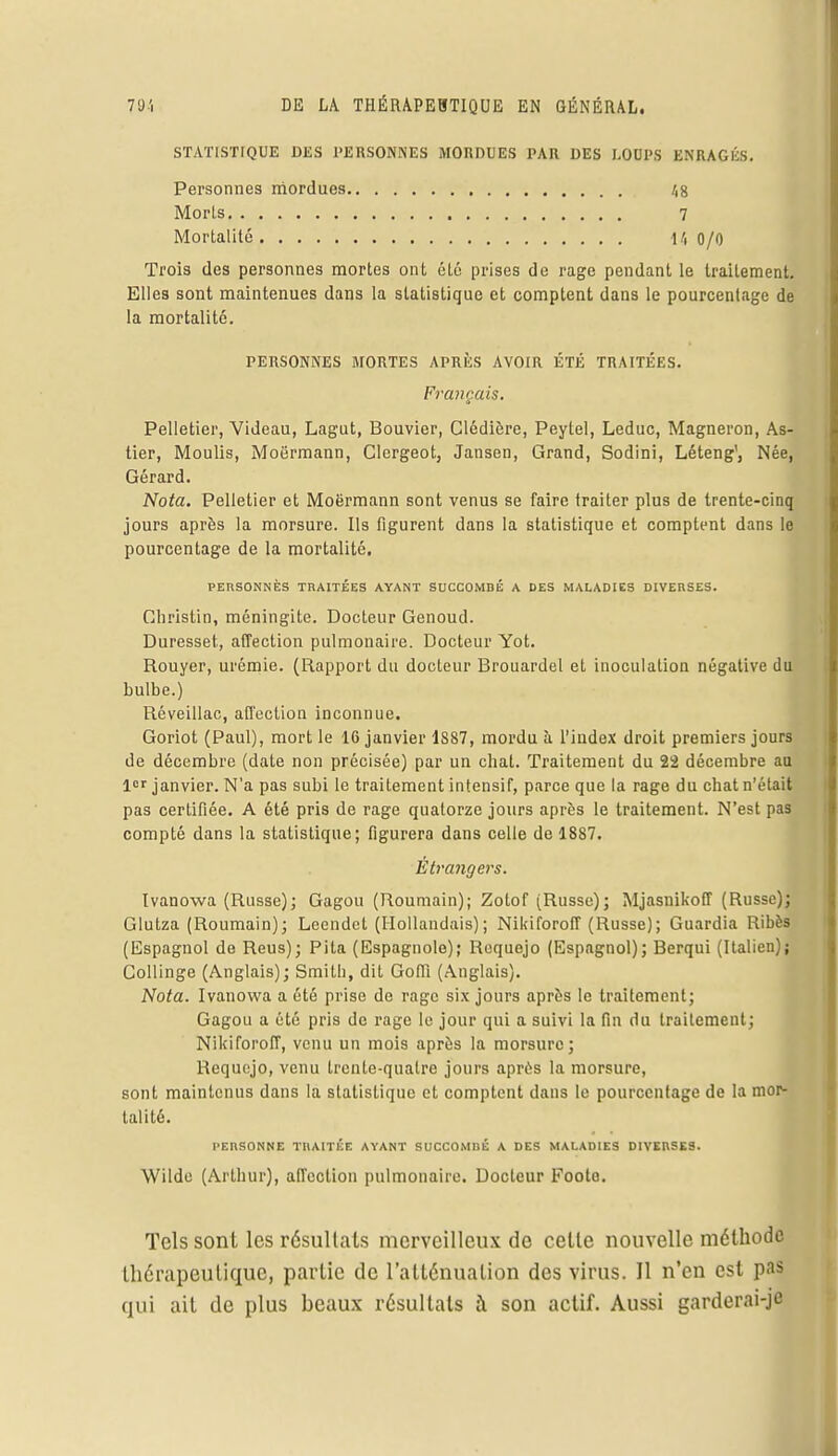 STATISTIQUE DES PERSONNES MORDUES PAR DES LOUPS ENRAGÉS. Personnes mordues Morls Mortalité 48 7 14 0/0 Trois des personnes mortes ont été prises de rage pendant le traitement. Elles sont maintenues dans la statistique et comptent dans le pourcentage de la mortalité. Pelletier, Videau, Lagut, Bouvier, Clédière, Peylel, Leduc, Magneron, As- tier, Moulis, Moërmann, Clergeot, Jansen, Grand, Sodini, Léteng1, Née, Gérard. Nota. Pelletier et Moërmann sont venus se faire traiter plus de trente-cinq jours après la morsure. Ils figurent dans la statistique et comptent dans le pourcentage de la mortalité. Christin, méningite. Docteur Genoud. Duresset, affection pulmonaire. Docteur Yot. Rouyer, urémie. (Rapport du docteur Brouardel et inoculation négative du bulbe.) Rcveillac, affection inconnue. Goriot (Paul), mort le 16 janvier 1887, mordu à l'index droit premiers jours de décembre (date non précisée) par un chat. Traitement du 22 décembre au 1er janvier. N'a pas subi le traitement intensif, parce que la rage du chat n'était pas certifiée. A été pris de rage quatorze jours après le traitement. N'est pas compté dans la statistique; figurera dans celle de 1887. Ivanowa (Russe); Gagou (Roumain); Zotof (Russe); Mjasnikoff (Russe); Glutza (Roumain); Leendet (Hollandais); Nilriforoff (Russe); Guardia Ribès (Espagnol de Reus); Pita (Espagnole); Requejo (Espagnol); Berqui (Italien); Collinge (Anglais); Smith, dit Goffi (Anglais). Nota. Ivanowa a été prise de rage six jours après le traitement; Gagou a été pris de rage le jour qui a suivi la fin du traitement; Nikiforoff, venu un mois après la morsure; Requejo, venu trente-quatre jours après la morsure, sont maintenus dans la statistique et comptent dans le pourcentage de la mor- talité. PERSONNES MORTES APRÈS AVOIR ÉTÉ TRAITÉES. Français. PERSONNES TRAITÉES AYANT SUCCOMBÉ A DES MALADIES DIVERSES. Étrangers. PERSONNE TRAITÉE AYANT SUCCOMllÉ A DES MALADIES DIVERSES. Wilde (Arthur), affection pulmonaire. Docteur Foote. Tels sont les résultais merveilleux de cette nouvelle méthode thérapeutique, partie de l'atténuation des virus. Il n'en est pas qui ait de plus beaux résultats à son actif. Aussi garderai-je