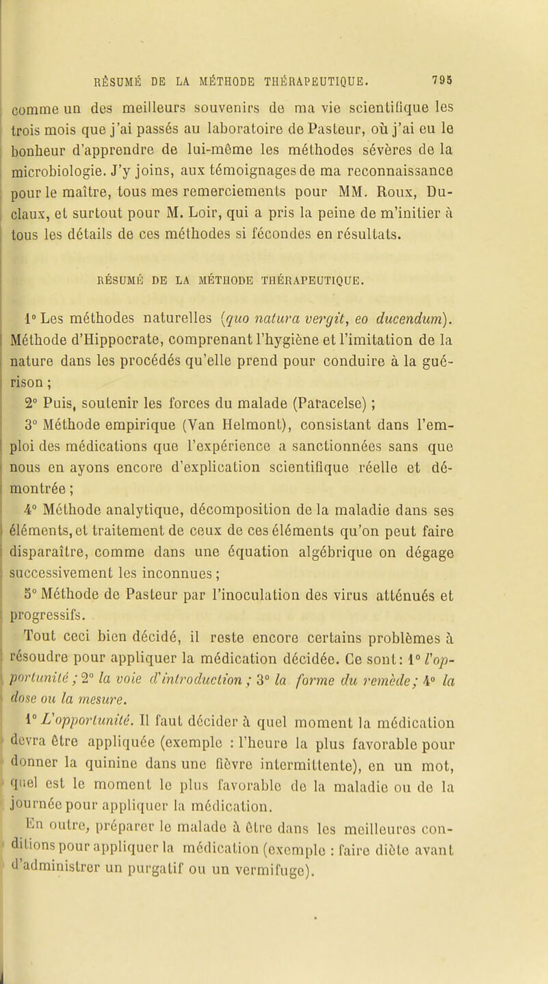 comme un des meilleurs souvenirs de ma vie scienlifique les trois mois que j'ai passés au laboratoire de Pasteur, où j'ai eu le bonheur d'apprendre de lui-môme les méthodes sévères de la microbiologie. J'y joins, aux témoignages de ma reconnaissance pour le maître, tous mes remerciements pour MM. Roux, Du- , claux, et surtout pour M. Loir, qui a pris la peine de m'initier à tous les détails de ces méthodes si fécondes en résultats. RÉSUMÉ DE LA MÉTHODE THÉRAPEUTIQUE. l°Les méthodes naturelles (quo natura vergit, eo ducendum). Méthode d'Hippocrate, comprenant l'hygiène et l'imitation de la nature dans les procédés qu'elle prend pour conduire à la gué- rison ; 2° Puis, soutenir les forces du malade (Paracelse) ; 3° Méthode empirique (Van Helmont), consistant dans l'em- ploi des médications que l'expérience a sanctionnées sans que nous en ayons encore d'explication scientifique réelle et dé- montrée ; 4° Méthode analytique, décomposition de la maladie dans ses éléments, et traitement de ceux de ces éléments qu'on peut faire l disparaître, comme clans une équation algébrique on dégage successivement les inconnues : 5° Méthode de Pasteur par l'inoculation des virus atténués et l progressifs. Tout ceci bien décidé, il reste encore certains problèmes à ! résoudre pour appliquer la médication décidée. Ce sont: \°Vop- ■portunilé ;2° la voie d'introduction ; 3° la forme du remède; 4° la dose ou la mesure. 1° L'opportunité. Il faut décider à quel moment la médication \ devra être appliquée (exemple : l'heure la plus favorable pour - donner la quinine dans une fièvre intermittente), en un mot, quel est le moment le plus favorable de la maladie ou de la \ journée pour appliquer la médication. En outre, préparer le malade à être dans les meilleures con- ! dilions pour appliquer la médication (exemple : faire diète avant d'administrer un purgatif ou un vermifuge).