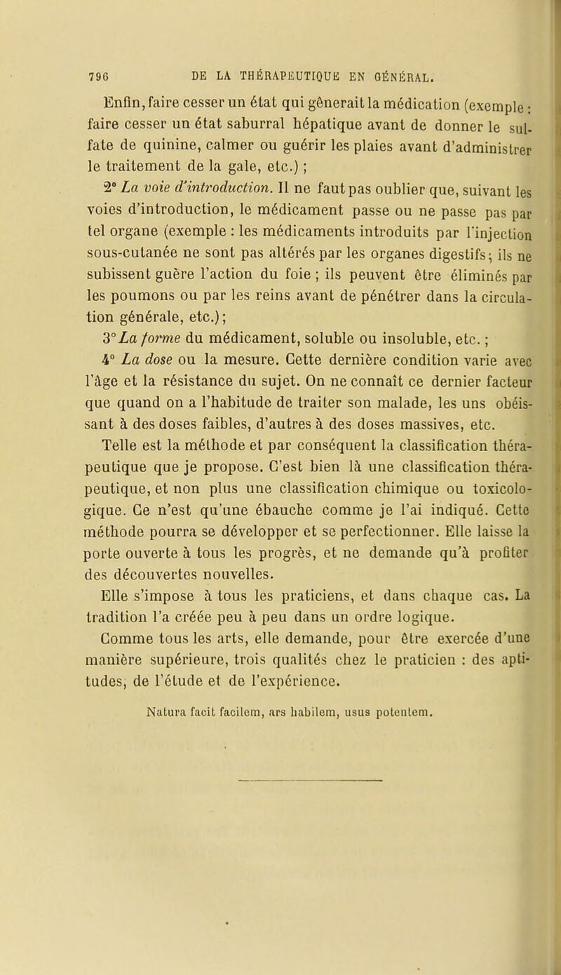Enfin, faire cesser un état qui gênerait la médication (exemple : faire cesser un état saburral hépatique avant de donner le sul- fate de quinine, calmer ou guérir les plaies avant d'administrer le traitement de la gale, etc.) ; 2° La voie d'introduction. Il ne faut pas oublier que, suivant les voies d'introduction, le médicament passe ou ne passe pas par tel organe (exemple : les médicaments introduits par l'injection sous-cutanée ne sont pas altérés par les organes digestifs; ils ne subissent guère l'action du foie ; ils peuvent être éliminés par les poumons ou par les reins avant de pénétrer dans la circula- tion générale, etc.) ; 3°La forme du médicament, soluble ou insoluble, etc. ; 4° La dose ou la mesure. Cette dernière condition varie avec l'âge et la résistance du sujet. On ne connaît ce dernier facteur que quand on a l'habitude de traiter son malade, les uns obéis- sant à des doses faibles, d'autres à des doses massives, etc. Telle est la méthode et par conséquent la classification théra- peutique que je propose. C'est bien là une classification théra- peutique, et non plus une classification chimique ou toxicolo- gique. Ce n'est qu'une ébauche comme je l'ai indiqué. Cette méthode pourra se développer et se perfectionner. Elle laisse la porte ouverte à tous les progrès, et ne demande qu'à profiter des découvertes nouvelles. Elle s'impose à tous les praticiens, et dans chaque cas. La tradition l'a créée peu à peu dans un ordre logique. Comme tous les arts, elle demande, pour être exercée d'une manière supérieure, trois qualités chez le praticien : des apti- tudes, de l'étude et de l'expérience. Natura facit facilom, ars habilem, usus potenlem.