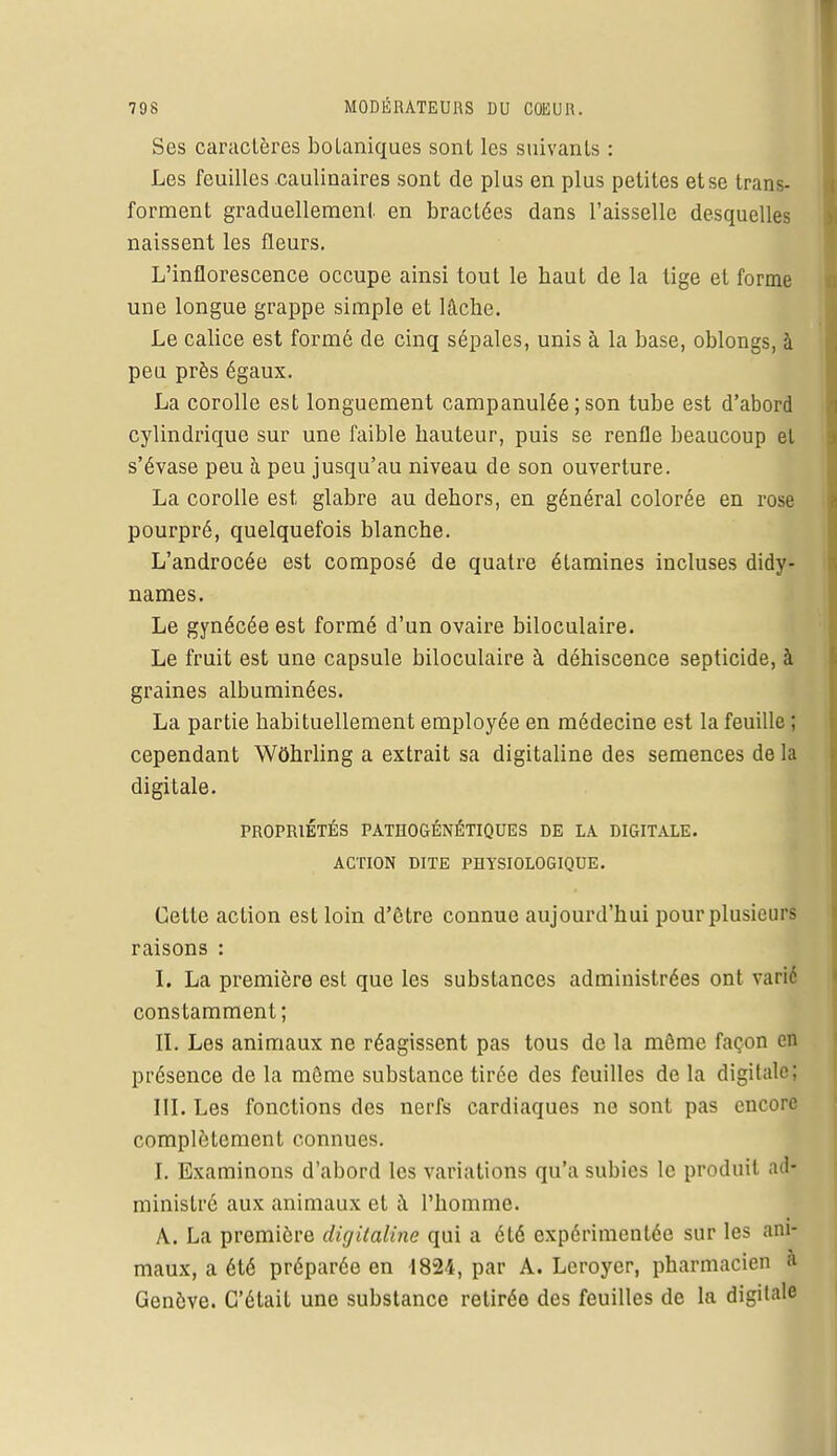 Ses caractères boLaniques sont les suivants : Les feuilles caulinaires sont de plus en plus petites et se trans- forment graduellement en bractées dans l'aisselle desquelles naissent les fleurs. L'inflorescence occupe ainsi tout le haut de la tige et forme une longue grappe simple et lâche. Le calice est formé de cinq sépales, unis à la base, oblongs, à peu près égaux. La corolle est longuement campanulée ; son tube est d'abord cylindrique sur une faible hauteur, puis se renfle beaucoup et s'évase peu à peu jusqu'au niveau de son ouverture. La corolle est glabre au dehors, en général colorée en rose pourpré, quelquefois blanche. L'androcée est composé de quatre étamines incluses didy- names. Le gynécée est formé d'un ovaire biloculaire. Le fruit est une capsule biloculaire à déhiscence septicide, à graines albuminées. La partie habituellement employée en médecine est la feuille ; cependant Wôhrling a extrait sa digitaline des semences de la digitale. PROPRIÉTÉS PATHOGÉNÉTIQUES DE LA DIGITALE. ACTION DITE PHYSIOLOGIQUE. Cette action est loin d'être connue aujourd'hui pour plusieurs raisons : I. La première est que les substances administrées ont varié constamment; II. Les animaux ne réagissent pas tous de la môme façon en présence de la même substance tirée des feuilles de la digitale: III. Les fonctions des nerfs cardiaques ne sont pas encore complètement connues. I. Examinons d'abord les variations qu'a subies le produit ad- ministré aux animaux et à l'homme. A. La première digitaline qui a été expérimentée sur les ani- maux, a été préparée en 1824, par A. Leroyer, pharmacien a Genève. C'était une substance retirée des feuilles de la digitale