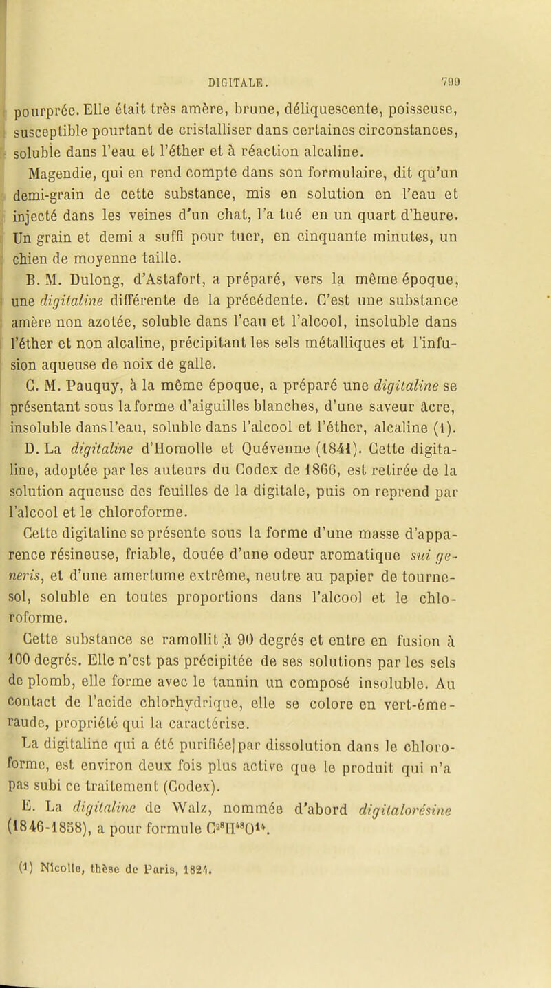 pourprée. Elle était très amère, brune, déliquescente, poisseuse, susceptible pourtant de cristalliser dans certaines circonstances, soluble dans l'eau et l'étber et a réaction alcaline. Magendie, qui en rend compte dans son formulaire, dit qu'un demi-grain de cette substance, mis en solution en l'eau et injecté dans les veines d'un chat, l'a tué en un quart d'heure. Un grain et demi a suffi pour tuer, en cinquante minutes, un chien de moyenne taille. B. M. Dulong, d'Astafort, a préparé, vers la même époque, ; une digitaline différente de la précédente. C'est une substance ; amère non azotée, soluble dans l'eau et l'alcool, insoluble dans l'éther et non alcaline, précipitant les sels métalliques et l'infu- sion aqueuse de noix de galle. C M. Pauquy, à la même époque, a préparé une digitaline se présentant sous la forme d'aiguilles blanches, d'une saveur âcre, insoluble dans l'eau, soluble dans l'alcool et l'éther, alcaline (l). D. La digitaline d'Homolle et Quévenne (1841). Cette digita- line, adoptée par les auteurs du Codex de 186G, est retirée de la solution aqueuse des feuilles de la digitale, puis on reprend par l'alcool et le chloroforme. Cette digitaline se présente sous la forme d'une masse d'appa- rence résineuse, friable, douée d'une odeur aromatique sut ge~ neris, et d'une amertume extrême, neutre au papier de tourne- sol, soluble en toutes proportions dans l'alcool et le chlo- roforme. Cette substance se ramollit à 90 degrés et entre en fusion à 100 degrés. Elle n'est pas précipitée de ses solutions par les sels de plomb, elle forme avec le tannin un composé insoluble. Au contact de l'acide chlorhydrique, elle se colore en vert-ôme- raude, propriété qui la caractérise. La digitaline qui a été purifiée] par dissolution dans le chloro- forme, est environ deux fois plus active que le produit qui n'a pas subi ce traitement (Codex). E. La digitaline de Walz, nommée d'abord digilalorésine (1846-1858), a pour formule PllM0. (1) Nkollo, thèse de Paris, 1821.