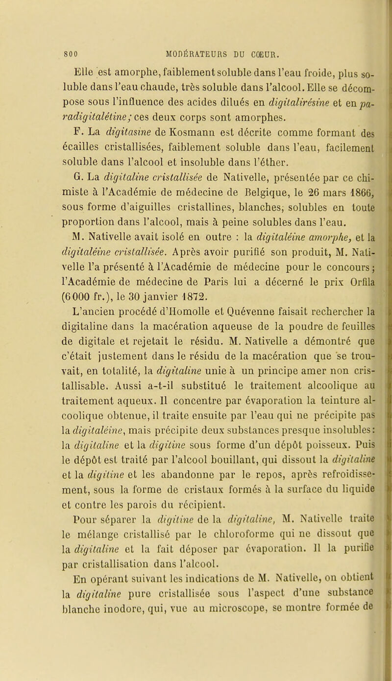 Elle est amorphe, faiblement soluble dans l'eau froide, plus so- luble dans l'eau chaude, très soluble dans l'alcool. Elle se décom- pose sous l'influence des acides dilués en digitalirésine et en pa- radigitalétine; ces deux corps sont amorphes. F. La digitasine de Kosmann est décrite comme formant des écailles cristallisées, faiblement soluble dans l'eau, facilement soluble dans l'alcool et insoluble dans l'éther. G. La digitaline cristallisée de Nativelle, présentée par ce chi- miste à l'Académie de médecine de Belgique, le 26 mars 1866, sous forme d'aiguilles cristallines, blanches; solubles en toute proportion dans l'alcool, mais à peine solubles dans l'eau. M. Nativelle avait isolé en outre : la digitaléine amorphe, et la digitaléine cristallisée. Après avoir purifié son produit, M. Nati- velle l'a présenté à l'Académie de médecine pour le concours ; l'Académie de médecine de Paris lui a décerné le prix Orflla (6000 fr.), le 30 janvier 1872. L'ancien procédé d'Homolle et Quévenne faisait rechercher la digitaline dans la macération aqueuse de la poudre de feuilles de digitale et rejetait le résidu. M. Nativelle a démontré que c'était justement dans le résidu de la macération que se trou- vait, en totalité, la digitaline unie à un principe amer non cris- lallisable. Aussi a-t-il substitué le traitement alcoolique au traitement aqueux. Il concentre par évaporation la teinture al- coolique obtenue, il traite ensuite par l'eau qui ne précipite pas la digitaléine, mais précipite deux substances presque insolubles: la digitaline et la digitine sous forme d'un dépôt poisseux. Puis le dépôt est traité par l'alcool bouillant, qui dissout la digitaline et la digitine et les abandonne par le repos, après refroidisse- ment, sous la forme de cristaux formés à la surface du liquide et contre les parois du récipient. Pour séparer la digitine de la digitaline, M. Nativelle traite le mélange cristallisé par le chloroforme qui ne dissout que la digitaline et la fait déposer par évaporation. 11 la purifie par cristallisation dans l'alcool. En opérant suivant les indications de M. Nativelle, on obtient la digitaline pure cristallisée sous l'aspect d'une substance blanche inodore, qui, vue au microscope, se montre formée de