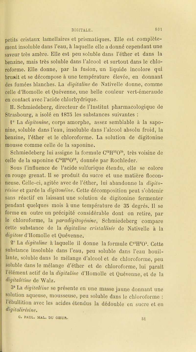 petits cristaux lamellaires et prismatiques. Elle est complète- ment insoluble dans l'eau, à laquelle elle a donné cependant une saveur très amère. Elle est peu soluble dans l'éther et dans la benzine, mais très soluble dans l'alcool et surtout dans le chlo- roforme. Elle donne, par la fusion, un liquide incolore qui bruait et se décompose à une température élevée, en donnant des fumées blanches. La digitaline de Nativelle donne, comme celle d'Homolle et Quévenne, une belle couleur vert-émeraude en contact avec l'acide chlorhydrique. H. Schmiedeberg, directeur de l'Institut pharmacologique de Strasbourg, a isolé en 1875 les substances suivantes : 1° La digitonine, corps amorphe, assez semblable à la sapo- nine, soluble dans l'eau, insoluble dans l'alcool absolu froid, la benzine, l'éther et le chloroforme. La solution de digitonine mousse comme celle de la saponine. Schmiedeberg lui assigne la formule Cfl2H5203'', très voisine de celle de la saponine C54H85Ot8, donnée par Rochleder. Sous l'influence de l'acide sulfurique étendu, elle se colore en rouge grenat. Il se produit du sucre et une matière flocon- neuse. Celle-ci, agitée avec de l'éther, lui abandonne la digito- résine et garde la digitonéine. Cette décomposition peut s'obtenir sans réactif en laissant une solution de digitonine fermenter pendant quelques mois à une température de 35 degrés. Il se forme en outre un précipité considérable dont on retire, par le chloroforme, la paradigitogénine, Schmiedeberg compare cette substance de la digitaline cristallisée de Nativelle à la digitose d'Homolle et Quévenne. 2° La digitaline à laquelle il donne la formule C,0H8O\ Cette substance insoluble dans l'eau, peu soluble dans l'eau bouil- lante, soluble dans le mélange d'alcool et de chloroforme, peu soluble dans le mélange d'éther et de chloroforme, lui paraît l'élément actif de la digitaline d'Homolle et Quévenne, et de la digilaléline de Walz. 3° La digilalêine se présente en une masse jaune donnant une solution aqueuse, mousseuse, peu soluble dans le chloroforme : l'ébullition avec les acides étendus la dédouble en sucre et en digitalircsine. C. PAUL. MAL. DU CŒUR. Kl