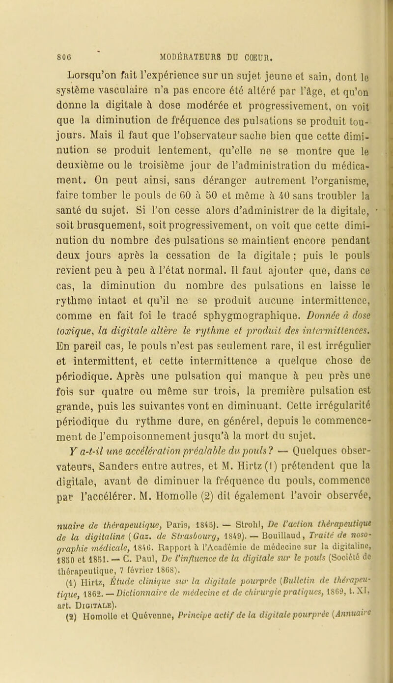 Lorsqu'on fait l'expérience sur un sujet jeune et sain, dont le système vasculaire n'a pas encore été altéré par l'âge, et qu'on donne la digitale à dose modérée et. progressivement, on voit que la diminution de fréquence des pulsations se produit tou- jours. Mais il faut que l'observateur sache bien que cette dimi- nution se produit lentement, qu'elle ne se montre que le deuxième ou le troisième jour de l'administration du médica- ment. On peut ainsi, sans déranger autrement l'organisme, faire tomber le pouls de 00 à 50 et même à 40 sans troubler la santé du sujet. Si l'on cesse alors d'administrer de la digitale, ■ soit brusquement, soit progressivement, on voit que cette dimi- nution du nombre des pulsations se maintient encore pendant deux jours après la cessation de la digitale ; puis le pouls revient peu à peu à l'état normal. 11 faut ajouter que, dans ce cas, la diminution du nombre des pulsations en laisse le rythme intact et qu'il ne se produit aucune intermittence, comme en fait foi le tracé sphygmographique. Donnée à dose toxique, la digitale altère le rythme et produit des intermittences. En pareil cas, le pouls n'est pas seulement rare, il est irrégulier et intermittent, et cette intermittence a quelque chose de périodique. Après une pulsation qui manque à peu près une fois sur quatre ou môme sur trois, la première pulsation est grande, puis les suivantes vont en diminuant. Celte irrégularité périodique du rythme dure, en générel, depuis le commence- ment de l'empoisonnement jusqu'à la mort du sujet. Y a-t-il une accélération préalable du pouls ? — Quelques obser- vateurs, Sanders entre autres, et M. Hirtz(l) prétendent que la digitale, avant de diminuer la fréquence du pouls, commence par l'accélérer. M. Homolle (2) dit également l'avoir observée, nuaive de thérapeutique, Paris, 1845). — Strohl, De l'action thérapeutique de la digitaline {Gaz. de Strasbourg, IS49). — Bouillaud, Traité de noso- graphie médicale, 1846. Rapport à l'Académie du médecine sur la digitaline, 1850 et 1851. — C. Paul, De l'influence de la digitale sur le pouls (Société do thérapeutique, 7 lévrier 1868). (1) Hirtz, Étude cli?iique sur la digitale pourprée [Bulletin de thérapeu- tique, 1862. — Dictionnaire de médecine et de chirurgie pratiques, ISCd, t. XI, art. Digitale). (2) Homollo et Quévcnnc, Principe actif de la digitale pourprée (Annuaire