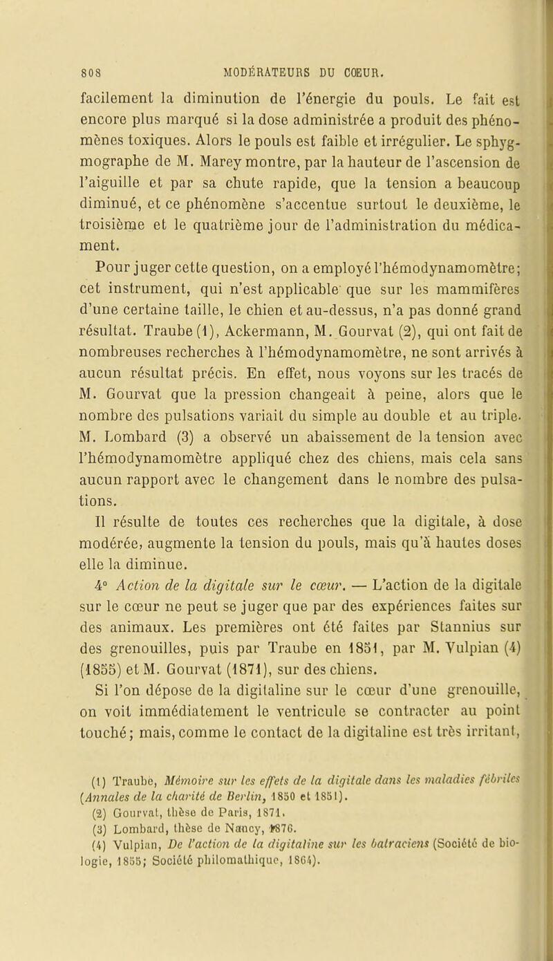 facilement la diminution de l'énergie du pouls. Le fait est encore plus marqué si la dose administrée a produit des phéno- mènes toxiques. Alors le pouls est faible et irrégulier. Le sphyg- mographe de M. Marey montre, par la hauteur de l'ascension de l'aiguille et par sa chute rapide, que la tension a beaucoup diminué, et ce phénomène s'accentue surtout le deuxième, le troisième et le quatrième jour de l'administration du médica- ment. Pour j uger cette question, on a employé l'hémodynamomètre ; cet instrument, qui n'est applicable que sur les mammifères d'une certaine taille, le chien et au-dessus, n'a pas donné grand résultat. Traube (1), Ackermann, M. Gourvat (2), qui ont fait de nombreuses recherches à l'hémodynamomètre, ne sont arrivés à aucun résultat précis. En effet, nous voyons sur les tracés de M. Gourvat que la pression changeait à peine, alors que le nombre des pulsations variait du simple au double et au triple. M. Lombard (3) a observé un abaissement de la tension avec l'hémodynamomètre appliqué chez des chiens, mais cela sans aucun rapport avec le changement dans le nombre des pulsa- tions. Il résulte de toutes ces recherches que la digitale, à dose modérée, augmente la tension du pouls, mais qu'à hautes doses elle la diminue. 4° Action de la digitale sur le cœur. — L'action de la digitale sur le cœur ne peut se juger que par des expériences faites sur des animaux. Les premières ont été faites par Stannius sur des grenouilles, puis par Traube en 1851, par M. Vulpian (4) (1855) et M. Gourvat (1871), sur des chiens. Si l'on dépose de la digitaline sur le cœur d'une grenouille, on voit immédiatement le ventricule se contracter au point touché; mais, comme le contact de la digitaline est très irritant) (1) Traube, Mémoire sur tes effets de la digitale da7is les maladies fébriles [Annales de la charité de Berlin, 1850 et 1851). (2) Gourvat, thèse de Paris, 1871. (3) Lombard, thèse de Nancy, *87G. (4) Vulpian, De l'action de la digitalùie sur les batraciens (Société de bio- logie, 1855; Société philomathiquc, 1SG4).