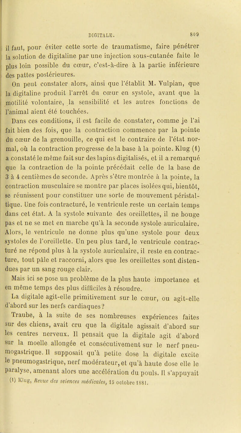il faut, pour éviter cette sorte de traumatisme, faire pénétrer la solution de digitaline par une injection sous-cutanée faite le plus loin possible du cœur, c'est-à-dire à la partie inférieure des pattes postérieures. On peut constater alors, ainsi que l'établit M. Vulpian, que la digitaline produit l'arrêt du cœur en systole, avant que la motililé volontaire, la sensibilité et les autres fonctions de l'animal aient été touchées. Dans ces conditions, il est facile de constater, comme je l'ai fait bien des fois, que la contraction commence par la pointe du cœur de la grenouille, ce qui est le contraire de l'état nor- mal, où la contraction progresse de la base à la pointe. Klug (1) a constaté le même fait sur des lapins digitalisés, et il a remarqué que la contraction de la pointe précédait celle de la base de 3 à 4 centièmes de seconde. Après s'être montrée à la pointe, la contraction musculaire se montre par places isolées qui, bientôt, se réunissent pour constituer une sorte de mouvement péristal- tique. Une fois contracturé, le ventricule reste un certain temps dans cet état. A la systole suivante des oreillettes, il ne bouge pas et ne se met en marche qu'à la seconde systole auriculaire. Alors, le ventricule ne donne plus qu'une systole pour deux systoles de l'oreillette. Un peu plus tard, le ventricule contrac- turé ne répond plus à la systole auriculaire, il reste en contrac- ture, tout pâle et raccorni, alors que les oreillettes sont disten- dues par un sang rouge clair. Mais ici se pose un problème de la plus haute importance et en même temps des plus difficiles à résoudre. La digitale agit-elle primitivement sur le cœur, ou agit-elle d'abord sur les nerfs cardiaques? Traube, à la suite de ses nombreuses expériences faites sur des chiens, avait cru que la digitale agissait d'abord sur les centres nerveux. Il pensait que la digitale agit d'abord sur la moelle allongée et consécutivement sur le nerf pneu- mogastrique. Il supposait qu'à petile dose la digitale excite le pneumogastrique, nerf modérateur, et qu'à haute dose elle le Paralyse, amenant alors une accélération du pouls. Il s'appuyait (1) Klug, Revue des seiences médicales, 13 octobre 1881.