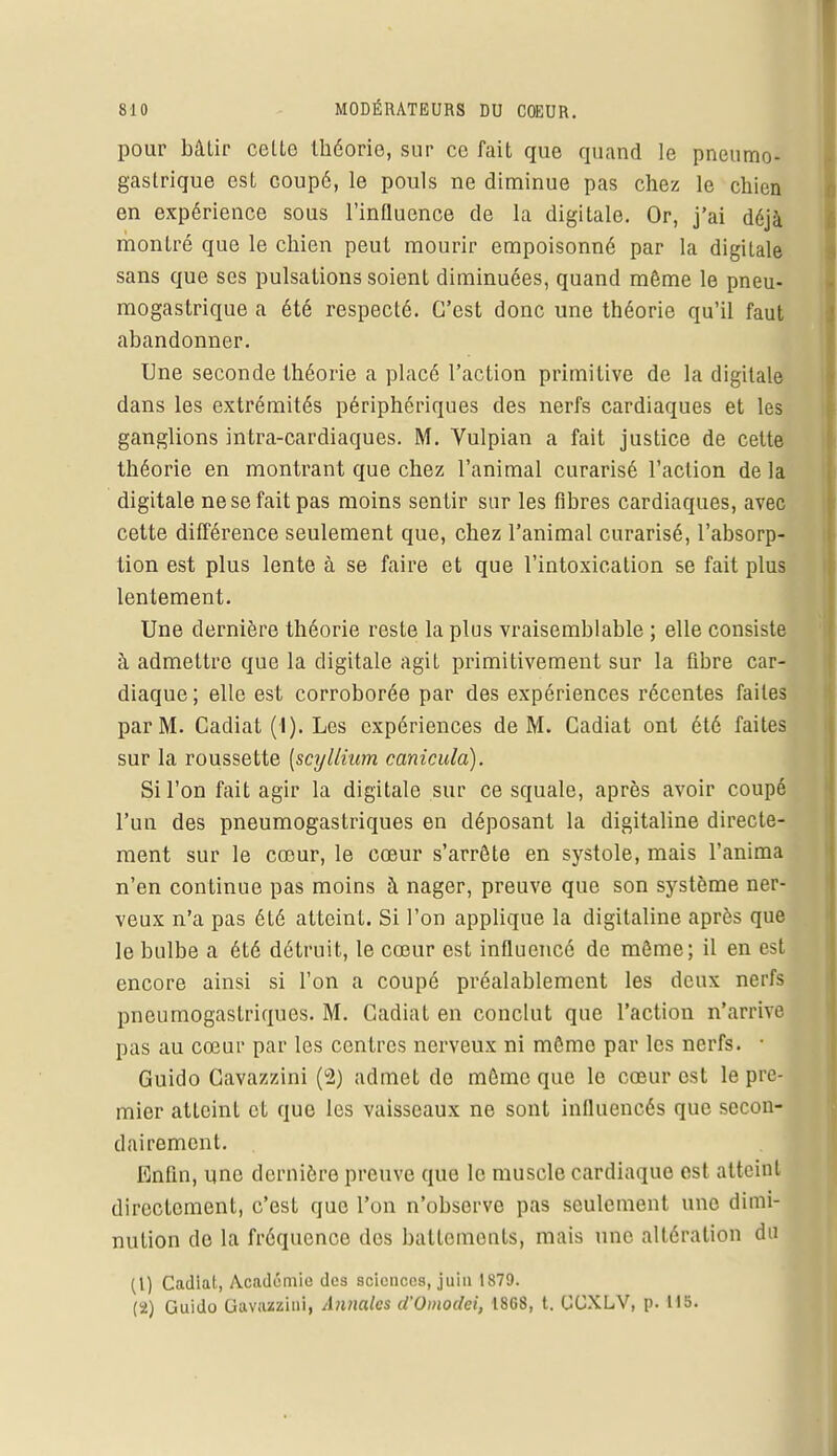 pour bâtir celte théorie, sur ce fait que quand le pneumo- gastrique est Goupé, le pouls ne diminue pas chez le chien en expérience sous l'influence de la digitale. Or, j'ai déjà montré que le chien peut mourir empoisonné par la digitale sans que ses pulsations soient diminuées, quand même le pneu- mogastrique a été respecté. C'est donc une théorie qu'il faut abandonner. Une seconde théorie a placé l'action primitive de la digitale dans les extrémités périphériques des nerfs cardiaques et les ganglions intra-cardiaques. M. Vulpian a fait justice de cette théorie en montrant que chez l'animal curarisé l'action de la digitale ne se fait pas moins sentir sur les fibres cardiaques, avec cette différence seulement que, chez l'animal curarisé, l'absorp- tion est plus lente à se faire et que l'intoxication se fait plus lentement. Une dernière théorie reste la plus vraisemblable ; elle consiste à admettre que la digitale agit primitivement sur la fibre car- diaque ; elle est corroborée par des expériences récentes faites par M. Cadiat (I). Les expériences de M. Cadiat ont été faites sur la roussette [scyllium canicula). Si l'on fait agir la digitale sur ce squale, après avoir coupé l'un des pneumogastriques en déposant la digitaline directe- ment sur le cœur, le cœur s'arrête en systole, mais l'anima n'en continue pas moins à nager, preuve que son système ner- veux n'a pas été atteint. Si l'on applique la digitaline après que le bulbe a été détruit, le cœur est influencé de même; il en est encore ainsi si l'on a coupé préalablement les deux nerfs pneumogastriques. M. Cadiat en conclut que l'action n'arrive pas au cœur par les centres nerveux ni même par les nerfs. ■ Guido Cavazzini (2) admet de môme que le cœur est le pre- mier atteint et que les vaisseaux ne sont influencés que secon- dairement. Enfin, une dernière preuve que le muscle cardiaque est atteint directement, c'est que l'on n'observe pas seulement une dimi- nution de la fréquence des battements, mais une altération du (1) Cadiat, Académie des sciences, juin 1879. (2) Guido Gavazzinl, Annales d'Omodei, 18G8, t. GGXLV, [>. 115.