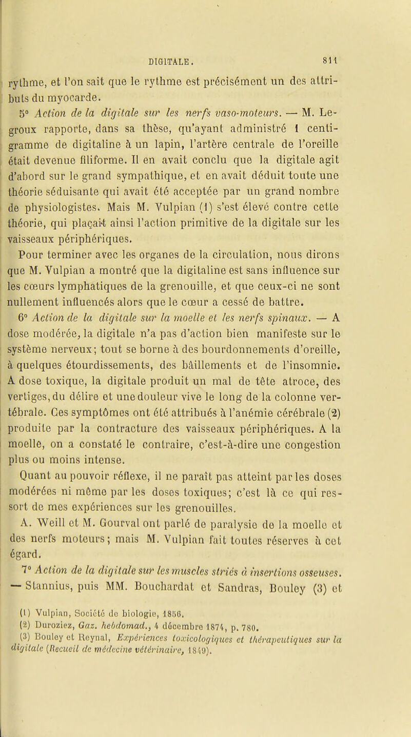 rythme, et l'on sait que le rythme est précisément un des attri- buts du myocarde. 5° Action de la digitale sur les nerfs vaso-moteurs. —• M. Le- groux rapporte, dans sa thèse, qu'ayant administré 1 centi- gramme de digitaline à un lapin, l'artère centrale de l'oreille était devenue filiforme. Il en avait conclu que la digitale agit d'abord sur le grand sympathique, et en avait déduit toute une théorie séduisante qui avait été acceptée par un grand nombre de physiologistes. Mais M. Vulpian (1) s'est élevé contre cette théorie, qui plaçait ainsi l'action primitive de la digitale sur les , vaisseaux périphériques. Pour terminer avec les organes de la circulation, nous dirons que M. Vulpian a montré que la digitaline est sans influence sur les cœurs lymphatiques de la grenouille, et que ceux-ci ne sont nullement influencés alors que le cœur a cessé de battre. 6° Action de la digitale sur la moelle et les nerfs spinaux. — A dose modérée, la digitale n'a pas d'action bien manifeste sur le système nerveux; tout se borne à des bourdonnements d'oreille, à quelques étourdissements, des bâillements et de l'insomnie. A dose toxique, la digitale produit un mal de tête atroce, des vertiges, du délire et une douleur vive le long de la colonne ver- tébrale. Ces symptômes ont été attribués à l'anémie cérébrale (2) i produite par la contracture des vaisseaux périphériques. A la moelle, on a constaté le contraire, c'est-à-dire une congestion plus ou moins intense. Quant au pouvoir réflexe, il ne paraît pas atteint parles doses modéréos ni môme par les doses toxiques; c'est là ce qui res- sort de mes expériences sur les grenouilles. A. Weill et M. Gourval ont parlé de paralysie de la moelle et des nerfs moteurs; mais M. Vulpian fait toutes réserves à cet égard. 7° Action de la digitale sur les muscles striés à insertions osseuses. — Stannius, puis MM. Bouchurdat et Sandras, Bouley (3) et (1) Vulpian, Société do biologie, 1896. (2) Duroziez, Gaz. hebdomad., 4 décembre 1874, p. 780. (3) Bouley et Reynal, Expériences toxicologiques et thérapeutiques sur la digitale (Recueil de médecine vétérinaire, 1819).