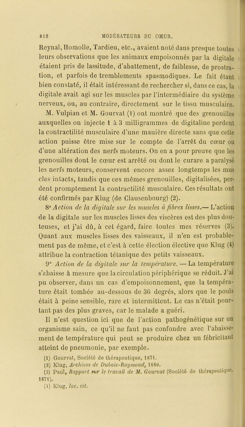 Reynal, ïïomolle, Tardieu, etc., avaient noté dans presque toutes leurs observations que les animaux empoisonnés par la digiLale étaient pris de lassitude, d'abattement, de faiblesse, de prostra- tion, et parfois de tremblements spasmodiques. Le fait étant bien constaté, il était intéressant de rechercher si, dans ce cas, la digitale avait agi sur les muscles par l'intermédiaire du système nerveux, ou, au contraire, directement sur le tissu musculaire. M. Vulpian et M. Gourvat (I) ont montré que des grenouilles auxquelles on injecte 1 à 3 milligrammes de digitaline perdent la contractilité musculaire d'une manière directe sans que cette action puisse être mise sur le compte de l'arrêt du cœur ou d'une altération des nerfs moteurs. On en a pour preuve que les grenouilles dont le cœur est arrêté ou dont le curare a paralysé les nerfs moteurs, conservent encore assez longtemps les mus cles intacts, tandis que ces mêmes grenouilles, digitalisées, per- dent promptement la contractilité musculaire. Ces résultats ont été confirmés par Klug (de Clausenbourg) (2). 8° Action de la digitale sur les muscles à fibres lisses.— L'action de la digitale sur les muscles lisses des viscères est des plus dou- teuses, et j'ai dû, à cet égard, faire toutes mes réserves (3). Quant aux muscles lisses des vaisseaux, il n'en est probable- ment pas de même, et c'est à cette élection élective que Klug (4) attribue la contraction tétanique des petits vaisseaux. 9° Action de la digitale sur la température. —La température s'abaisse à mesure que la circulation périphérique se réduit. J'ai pu observer, dans un cas d'empoisonnement, que la tempéra- ture était tombée au-dessous de 36 degrés, alors que le pouls était à peine sensible, rare et intermittent. Le cas n'était pour- tant pas des plus graves, car le malade a guéri. Il n'est question ici que de l'action palhogénétique sur un organisme sain, ce qu'il ne faut pas confondre avec l'abaissé ment de température qui peut se produire chez un fébricitanl atteint de pneumonie, par exemple. (1) Gourvat, Société de thérapeutique, 1871. (2) Klug, Archives de Dubois-Raymond, 1880. (3) Paul, Rapport sur le travail de M. Gourvat (Société de thérapeutique» 1871). (4) Klug, toc. cit.