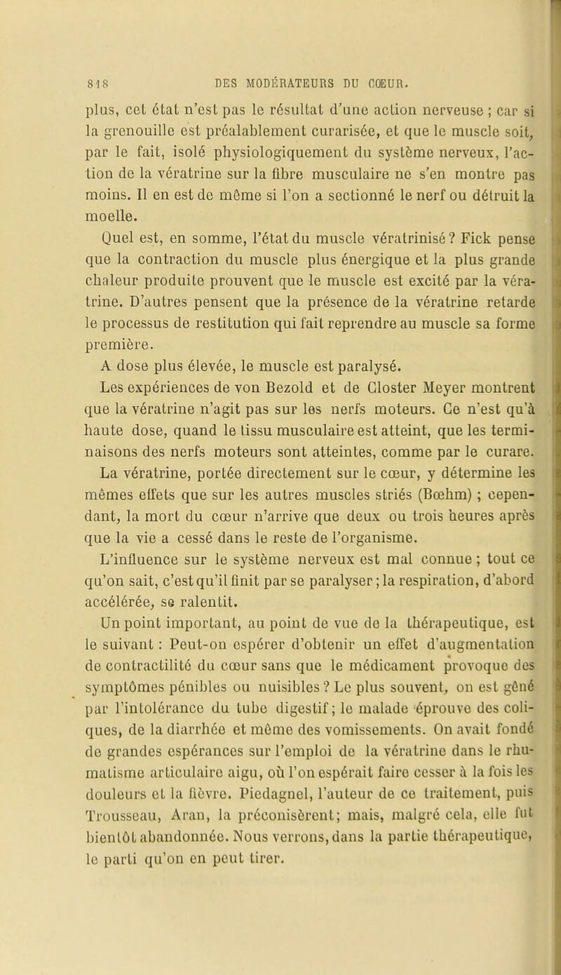 plus, cet état n'est pas le résultat d'une action nerveuse ; car si la grenouille est préalablement curarisée, et que le muscle soit, par le fait, isolé physiologiquement du système nerveux, l'ac- tion de la vératrine sur la fibre musculaire ne s'en montre pas moins. Il en est de même si l'on a sectionné le nerf ou détruit la moelle. Quel est, en somme, l'état du muscle vératrinisé? Fick pense que la contraction du muscle plus énergique et la plus grande chaleur produite prouvent que le muscle est excité par la véra- trine. D'autres pensent que la présence de la vératrine retarde le processus de restitution qui fait reprendre au muscle sa forme première. A dose plus élevée, le muscle est paralysé. Les expériences de von Bezold et de Gloster Meyer montrent que la vératrine n'agit pas sur les nerfs moteurs. Ce n'est qu'à haute dose, quand le tissu musculaire est atteint, que les termi- naisons des nerfs moteurs sont atteintes, comme par le curare. La vératrine, portée directement sur le cœur, y détermine les mêmes effets que sur les autres muscles striés (Bœhm) ; cepen- dant, la mort du cœur n'arrive que deux ou trois heures après que la vie a cessé dans le reste de l'organisme. L'influence sur le système nerveux est mal connue ; tout ce qu'on sait, c'est qu'il finit par se paralyser ; la respiration, d'abord accélérée, se ralentit. Un point important, au point de vue de la thérapeutique, est le suivant : Peut-on espérer d'obtenir un effet d'augmentation de contractilité du cœur sans que le médicament provoque des symptômes pénibles ou nuisibles ? Le plus souvent, on est gêné par l'intolérance du tube digestif; le malade éprouve des coli- ques, de la diarrhée et même des vomissements. On avait fondé do grandes espérances sur l'emploi de la vératrine dans le rhu- matisme articulaire aigu, où l'on espérait faire cesser à la fois les douleurs et la fièvre. Piedagncl, l'auteur de ce traitement, puis Trousseau, Aran, la préconisèrent; mais, malgré cela, elle fut bientôt abandonnée. Nous verrons, dans la partie thérapeutique, le parti qu'on en peut tirer.