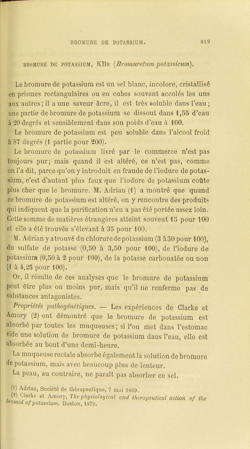 bromure de potassium, KBr {Bromuretum potassicum). Le bromure de potassium est un sel blanc, incolore, cristallisé en prismes rectangulaires ou en cubes souvent accolés les uns aux autres ; il a une saveur âcre, il est très soluble dans l'eau ; une partie de bromure de potassium se dissout dans 1,55 d'eau à 20 degrés et sensiblement dans son poids d'eau à 100. Le bromure de potassium est peu soluble dans l'alcool froid à 87 degrés (1 partie pour 200). Le bromure de potassium livré par le commerce n'est pas toujours pur; mais quand il est altéré, ce n'est pas, comme on l'a dit, parce qu'on y introduit en fraude de l'iodure de potas- sium, c'est d'autant plus faux que l'iodure de potassium coûte plus cher que le bromure. M. Adrian (1) a montré que quand ce bromure de potassium est altéré, on y rencontre des produits qui indiquent que la purification n'en a pas été portée assez loin. Cette somme de matières étrangères atteint souvent 15 pour 100 et elle a été trouvée s'élevant à 35 pour 100. M. Adrian y atrouvé du chloruredepolassium (3 à30pour 100), du sulfate de potasse (0,50 à 3,50 pour 100), de l'iodure de potassium (0,50 à 2 pour 100), de la potasse carbonatée ou non | à 4,25 pour 100). Or, il résulte de ces analyses que le bromure de potassium peut être plus ou moins pur, mais qu'il ne renferme pas de substances antagonistes. Propriétés pathogénétiques. — Les expériences de Glarke et Amory (2) ont démontré que le bromure de potassium est absorbé par toutes les muqueuses; si l'on met dans l'estomac vide une solution de bromure de potassium dans l'eau, elle est absorbée au bout d'une demi-heure. La muqueuse rectale absorbe également la solution de bromure de potassium, mais avec beaucoup plus de lenteur. La peau, au contraire, ne paraît pas absorber ce sel. (1) Adrian, Société do thérapeutique, 7 mui 1869. (2) fUarko et Amory, The physioloyical and thtrapeutical action of the oroimd of potassium. Boston, 1872.