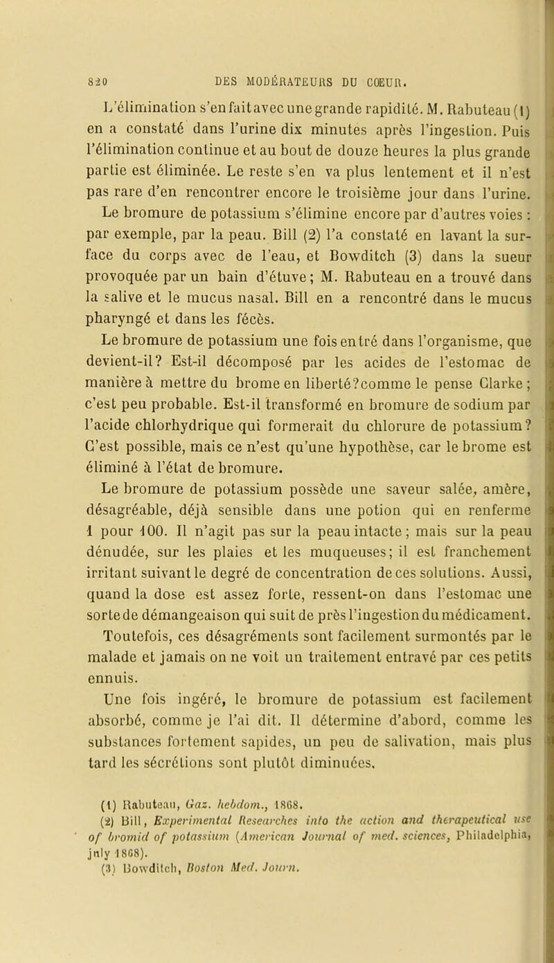 L'élimination s'en faitavec une grande rapidité. M. Rabuteau(l) en a constaté dans l'urine dix minutes après l'ingestion. Puis l'élimination continue et au bout de douze heures la plus grande partie est éliminée. Le reste s'en va plus lentement et il n'est pas rare d'en rencontrer encore le troisième jour dans l'urine. Le bromure de potassium s'élimine encore par d'autres voies : par exemple, par la peau. Bill (2) l'a constaté en lavant la sur- face du corps avec de l'eau, et Bowditcb (3) dans la sueur provoquée par un bain d'étuve; M. Rabuteau en a trouvé dans la salive et le mucus nasal. Bill en a rencontré dans le mucus pharyngé et dans les fécès. Le bromure de potassium une fois entré dans l'organisme, que devient-il? Est-il décomposé par les acides de l'estomac de manière à mettre du brome en liberté?comme le pense Clarke ; c'est peu probable. Est-il transformé en bromure de sodium par l'acide chlorhydrique qui formerait du chlorure de potassium? C'est possible, mais ce n'est qu'une hypothèse, car le brome est éliminé à l'état de bromure. Le bromure de potassium possède une saveur salée, amère, désagréable, déjà sensible dans une potion qui en renferme 1 pour i 00. Il n'agit pas sur la peau intacte ; mais sur la peau dénudée, sur les plaies et les muqueuses; il est franchement irritant suivant le degré de concentration de ces solutions. Aussi, quand la dose est assez forte, ressent-on dans l'estomac une sorte de démangeaison qui suit de près l'iugestion du médicament. Toutefois, ces désagréments sont facilement surmontés par le malade et jamais on ne voit un traitement entravé par ces petits ennuis. Une fois ingéré, le bromure de potassium est facilement absorbé, comme je l'ai dit. Il détermine d'abord, comme les substances fortement sapides, un peu de salivation, mais plus tard les sécrétions sont plutôt diminuées. (1) Rabuteau, Gaz. hebdom., 1868. (2) Bill, Expérimental llesearches info the action and therapeutical use of bromid of potassiiun (Amcrica?i Journal of med. sciences, Phil.idclphia, jnly I8G8).