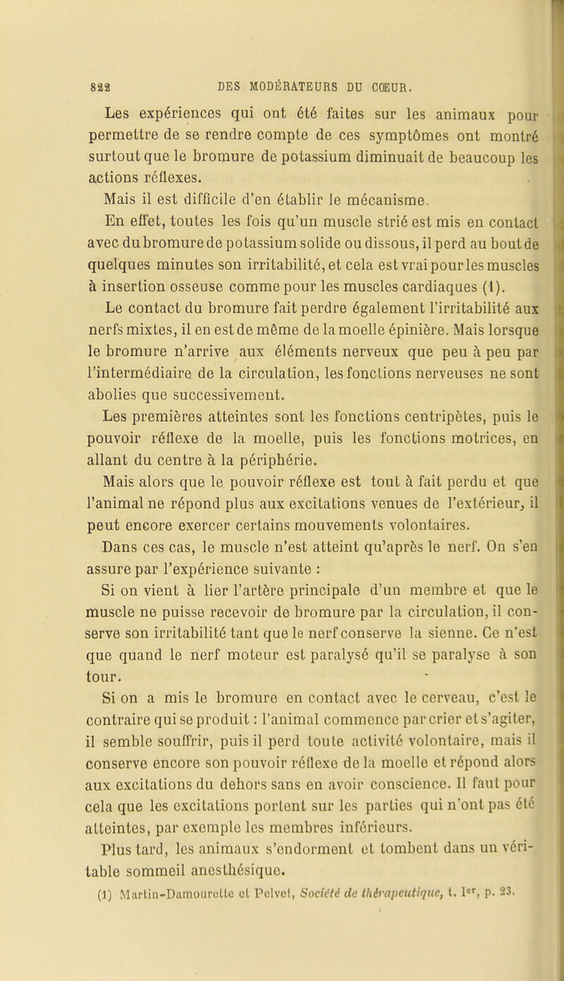 Les expériences qui ont été faites sur les animaux pour permettre de se rendre compte de ces symptômes ont montré surtout que le bromure de potassium diminuait de beaucoup les actions réflexes. Mais il est difficile d'en établir le mécanisme. En effet, toutes les fois qu'un muscle strié est mis en contact avec du bromure de potassium solide ou dissous, il perd au bout de quelques minutes son irritabilité, et cela est vrai pour les muscles à insertion osseuse comme pour les muscles cardiaques (i). Le contact du bromure fait perdre également l'irritabilité aux nerfs mixtes, il en est de môme de la moelle épinière. Mais lorsque le bromure n'arrive aux éléments nerveux que peu à peu par l'intermédiaire de la circulation, les fonctions nerveuses ne sont abolies que successivement. Les premières atteintes sont les fonctions centripètes, puis le pouvoir réflexe de la moelle, puis les fonctions motrices, en allant du centre à la périphérie. Mais alors que le pouvoir réflexe est tout à fait perdu et que l'animal ne répond plus aux excitations venues de l'extérieur, il peut encore exercer certains mouvements volontaires. Dans ces cas, le muscle n'est atteint qu'après le nerf. On s'en assure par l'expérience suivante : Si on vient à lier l'artère principale d'un membre et que le muscle ne puisse recevoir de bromure par la circulation, il con- serve son irritabilité tant que le nerf conserve la sienne. Ce n'est que quand le nerf moteur est paralysé qu'il se paralyse à son tour. Si on a mis le bromure en contact avec le cerveau, c'est le contraire qui se produit : l'animal commence par crier et s'agiter, il semble souffrir, puis il perd toute activité volontaire, mais il conserve encore son pouvoir réflexe de la moelle et répond alors aux excitations du dehors sans en avoir conscience. 11 faut pour cela que les excitations portent sur les parties qui n'ont pas été atteintes, par exemple les membres inférieurs. Plus tard, les animaux s'endorment et tombent dans un véri- table sommeil anesthésique. (1) Marlin-Damourcltc et Pclvct, Société de thérapeutique, t. Ier, p. 23.