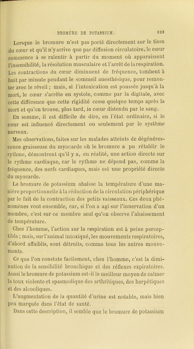 Lorsque le bromure n'est pas porté directement sur le tissu du cœur et qu'il n'y arrive que par diffusion circulatoire, le cœur commence à se ralentir à partir du moment où apparaissent l'insensibilité, la résolution musculaire et l'arrêt de la respiration. Les contractions du cœur diminuent de fréquence, tombent à huit par minute pendant le sommeil anestbésique, pour remon- ter avec le réveil ; mais, si l'intoxication est poussée jusqu'à la mort, le cœur s'arrête en systole, comme par la digitale, avec cette différence que cette rigidité cesse quelque temps après la mort et qu'on trouve, plus tard, le cœur distendu par le sang. En somme, il est difficile de dire, en l'état ordinaire, si le cœur est influencé directement ou seulement par le système nerveux. Mes observations, faites sur les malades atteints de dégénéres- cence graisseuse du myocarde où le bromure a pu rétablir le rythme, démontrent qu'il y a, en réalité, une action directe sur le rythme cardiaque, car le rythme ne dépend pas, comme la fréquence, des nerfs cardiaques, mais est une propriété directe du myocarde. Le bromure de potassium abaisse la température d'une ma- nière proportionnelle à la réduction de la circulation périphérique par le fait de la contraction des petits vaisseaux. Ces deux phé- nomènes vont ensemble, car, si l'on a agi sur l'innervation d'un membre, c'est sur ce membre seul qu'on observe l'abaissement de température. Chez l'homme, l'action sur la respiration est à peine percep- tible ; mais, sur l'animal intoxiqué, les mouvements respiratoires, d'abord affaiblis, sont détruits, comme tous les autres mouve- ments. Ce que l'on constate facilement, chez l'homme, c'est la dimi- nution de la sensibilité bronchique eL des réflexes expiratoires. Aussi le bromure de potassium est-il le meilleur moyen de calmer la toux violente et spasmodique des arthritiques, des herpétiques et des alcooliques. L'augmentation de la quantité d'urine ost notable, mais bien peu marquée dans l'état de santé. Dans cette description, il semble que le bromure de potassium
