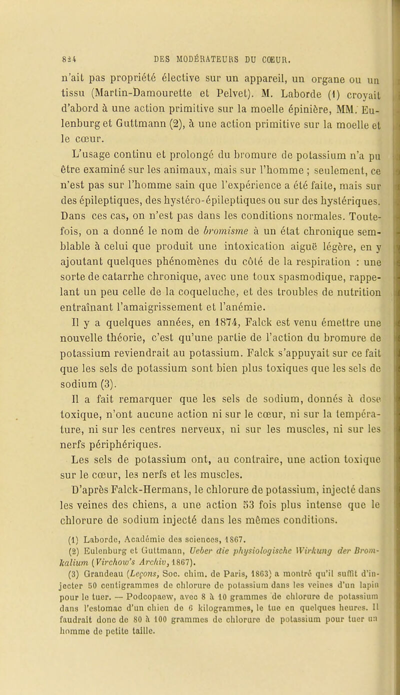 n'ait pas propriété élective sur un appareil, un organe ou un tissu (Marlin-Damourette et Pelvet). M. Laborde (1) croyait d'abord à une action primitive sur la moelle épinière, MM. Eu- lenburg et Guttmann (2), à une action primitive sur la moelle et le cœur. L'usage continu et prolongé du bromure de potassium n'a pu être examiné sur les animaux, mais sur l'homme ; seulement, ce n'est pas sur l'homme sain que l'expérience a été faite, mais sur des épileptiques, des hysléro-épileptiques ou sur des hystériques. Dans ces cas, on n'est pas dans les conditions normales. Toute- fois, on a donné le nom de bromisme à un état chronique sem- blable à celui que produit une intoxication aiguë légère, en y ajoutant quelques phénomènes du côté de la respiration : une sorte de catarrhe chronique, avec une toux spasmodique, rappe- lant un peu celle de la coqueluche, et des troubles de nutrition entraînant l'amaigrissement et l'anémie. Il y a quelques années, en 1874, Falck est venu émettre une nouvelle théorie, c'est qu'une partie de l'action du bromure de potassium reviendrait au potassium. Falck s'appuyait sur ce fait que les sels de potassium sont bien plus toxiques que les sels de sodium (3). Il a fait remarquer que les sels de sodium, donnés à dose toxique, n'ont aucune action ni sur le cœur, ni sur la tempéra- ture, ni sur les centres nerveux, ni sur les muscles, ni sur les nerfs périphériques. Les sels de potassium ont, au contraire, une action toxique sur le cœur, le3 nerfs et les muscles. D'après Falck-Hermans, le chlorure de potassium, injecté dans les veines des chiens, a une action 53 fois plus intense que le chlorure de sodium injecté dans les mômes conditions. (1) Laborde, Académie des sciences, 1S67. (2) Eulcnburg et Guttmann, Ueber die physiologischc Wirkung der Broin- kalium (Virchow's A)'chiv,\861). (3) Grandeau {Leçons, Soc. chim. de Paris, 18C3) a montré qu'il suffît d'in- jecter !50 centigrammes de chlorure de potassium dans les veines d'un lapin pour le tuer. — Podcopacw, avec 8 à 10 grammes de chlorure de potassium dans l'estomac d'un chien do G kilogrammes, le tue en quelques heures. Il faudrait donc de 80 a 100 grammes de chlorure de potassium pour tuer u:i homme de petite taille.