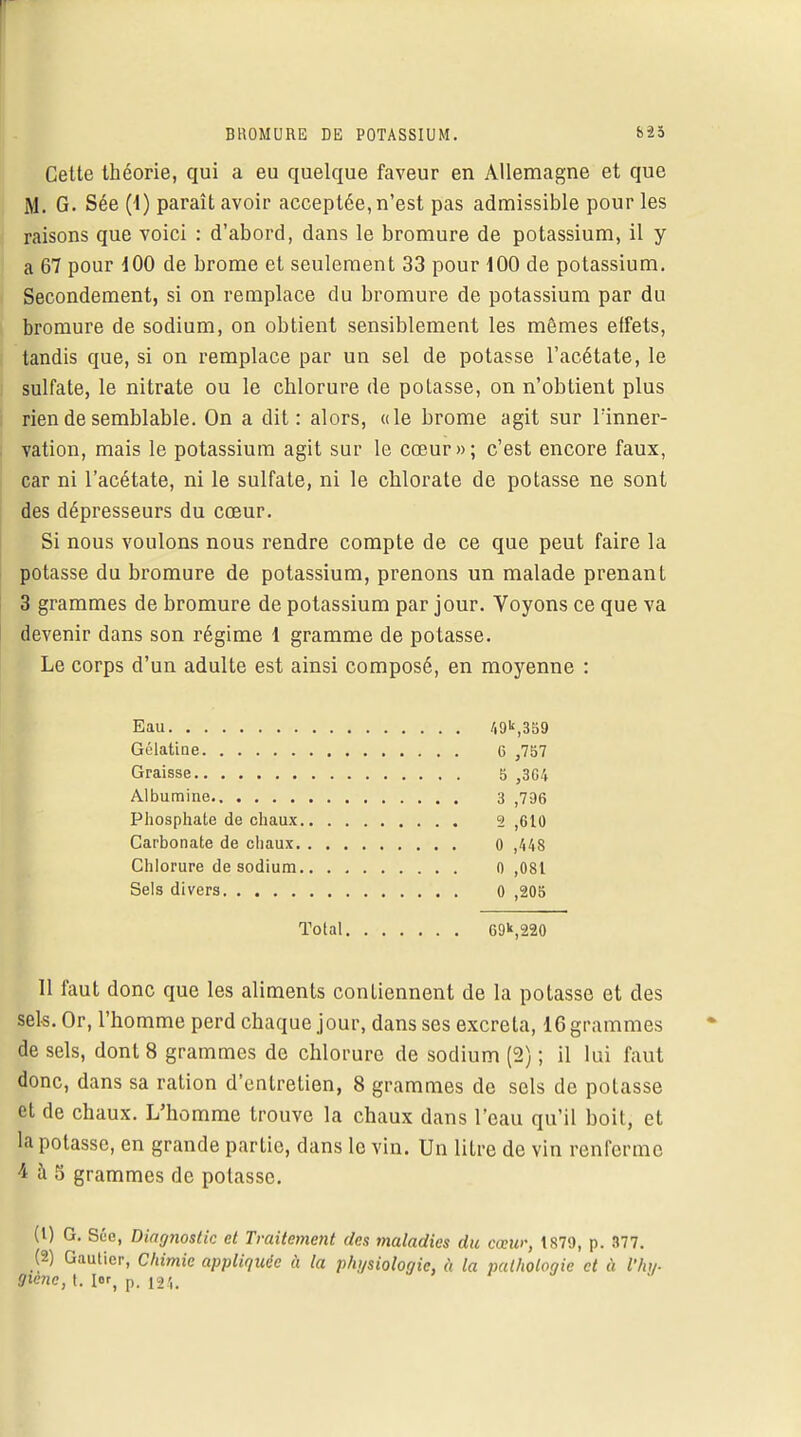 Cette théorie, qui a eu quelque faveur en Allemagne et que M. G. Sée (1) paraît avoir acceptée, n'est pas admissible pour les raisons que voici : d'abord, dans le bromure de potassium, il y a 67 pour 100 de brome et seulement 33 pour 100 de potassium. Secondement, si on remplace du bromure de potassium par du bromure de sodium, on obtient sensiblement les mêmes effets, tandis que, si on remplace par un sel de potasse l'acétate, le sulfate, le nitrate ou le chlorure de potasse, on n'obtient plus rien de semblable. On a dit: alors, «le brome agit sur l'inner- vation, mais le potassium agit sur le cœur»; c'est encore faux, car ni l'acétate, ni le sulfate, ni le chlorate de potasse ne sont des dépresseurs du cœur. Si nous voulons nous rendre compte de ce que peut faire la potasse du bromure de potassium, prenons un malade prenant 3 grammes de bromure de potassium par jour. Voyons ce que va devenir dans son régime 1 gramme de potasse. Le corps d'un adulte est ainsi composé, en moyenne : Eau 49k,359 Gélatine 6 ,757 Graisse 5 ,304 Albumine 3 ,796 Phosphate de chaux 2 ,610 Carbonate de chaux 0 ,448 Chlorure de sodium 0 ,081 Sels divers 0 ,205 Total 69k,220 11 faut donc que les aliments contiennent de la potasse et des sels. Or, l'homme perd chaque jour, dans ses excréta, 16 grammes de sels, dont 8 grammes de chlorure de sodium (2) ; il lui faut donc, dans sa ration d'entretien, 8 grammes de sels de potasse et de chaux. L'homme trouve la chaux dans l'eau qu'il boit, et la potasse, en grande partie, clans le vin. Un litre de vin renferme 4 à 5 grammes de potasse. (1) G. Sée, Diagnostic et Traitement des maladies du cœw-, 1879, p. 377. (2) Gautier, Chimie appliquée à la physiologie, à la pathologie et à l'hy- mne, t. 1er, p. l24i
