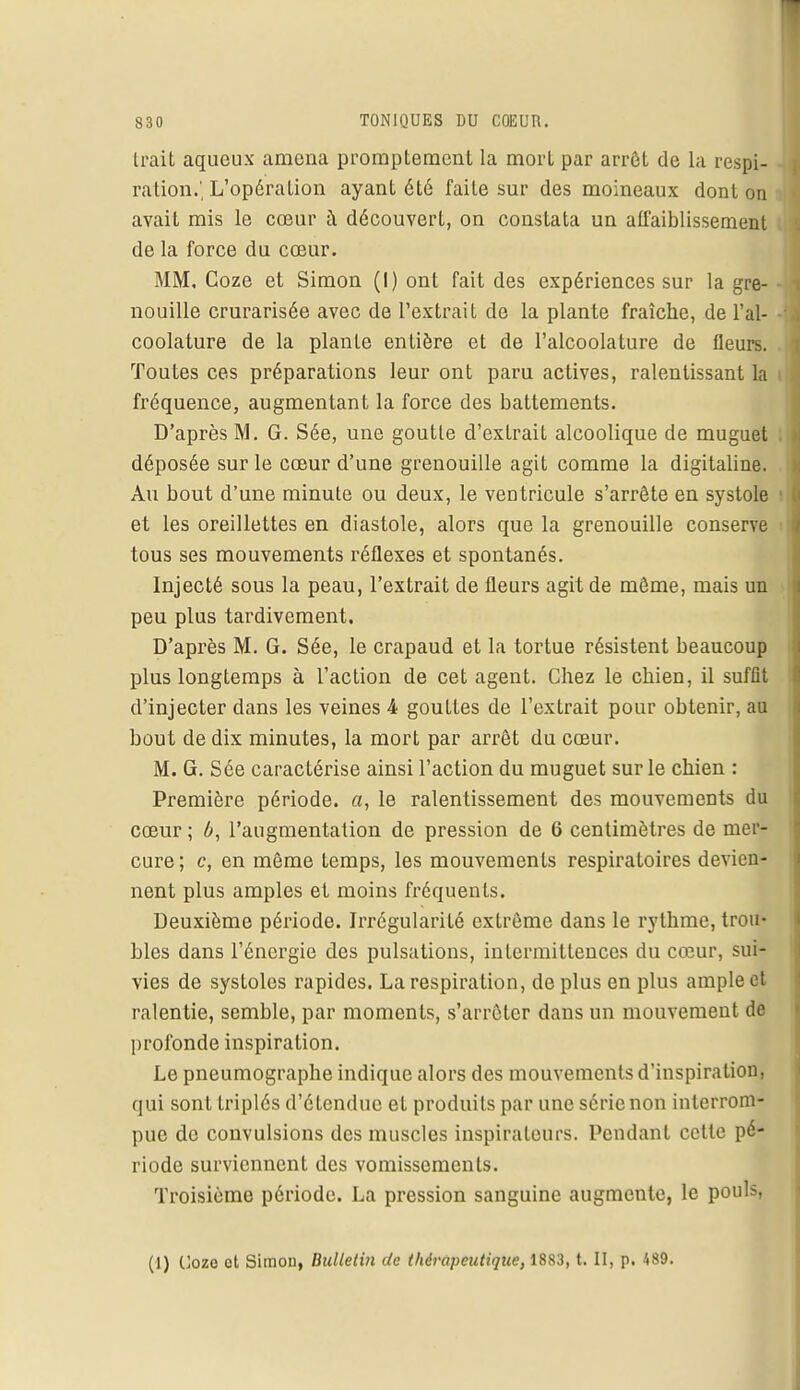 Irait aqueux amena promptement la mort par arrêt de la respi- ration.', L'opération ayant été faite sur des moineaux dont on avait mis le cœur à découvert, on constata un affaiblissement de la force du cœur. MM. Coze et Simon (I) ont fait des expériences sur la gre- - nouille crurarisée avec de l'extrait de la plante fraîche, de l'ai- - coolature de la plante entière et de l'alcoolature de fleurs. Toutes ces préparations leur ont paru actives, ralentissant la i fréquence, augmentant la force des battements. D'après M. G. Sée, une goutte d'extrait alcoolique de muguet déposée sur le cœur d'une grenouille agit comme la digitaline. Au bout d'une minute ou deux, le ventricule s'arrête en systole et les oreillettes en diastole, alors que la grenouille conserve tous ses mouvements réflexes et spontanés. Injecté sous la peau, l'extrait de fleurs agit de môme, mais un peu plus tardivement. D'après M. G. Sée, le crapaud et la tortue résistent beaucoup plus longtemps à l'action de cet agent. Chez le chien, il suffit d'injecter dans les veines 4 gouttes de l'extrait pour obtenir, au bout de dix minutes, la mort par arrêt du cœur. M. G. Sée caractérise ainsi l'action du muguet sur le chien : Première période, a, le ralentissement des mouvements du cœur ; b, l'augmentation de pression de 6 centimètres de mer- cure ; c, en même temps, les mouvements respiratoires devien- nent plus amples et moins fréquents. Deuxième période. Irrégularité extrême dans le rythme, trou- bles dans l'énergie des pulsations, intermittences du cœur, sui- vies de systoles rapides. La respiration, de plus en plus ample et ralentie, semble, par moments, s'arrêter dans un mouvement de profonde inspiration. Le pneumographe indique alors des mouvements d'inspiration, qui sont triplés d'étendue et produits par une série non interrom- pue de convulsions des muscles inspirateurs. Pendant cette pé- riode surviennent des vomissements. Troisième période. La pression sanguine augmente, le pouls, (1) Cozo et Simon, Bulletin de thérapeutique, 1883, t. II, p. 489.