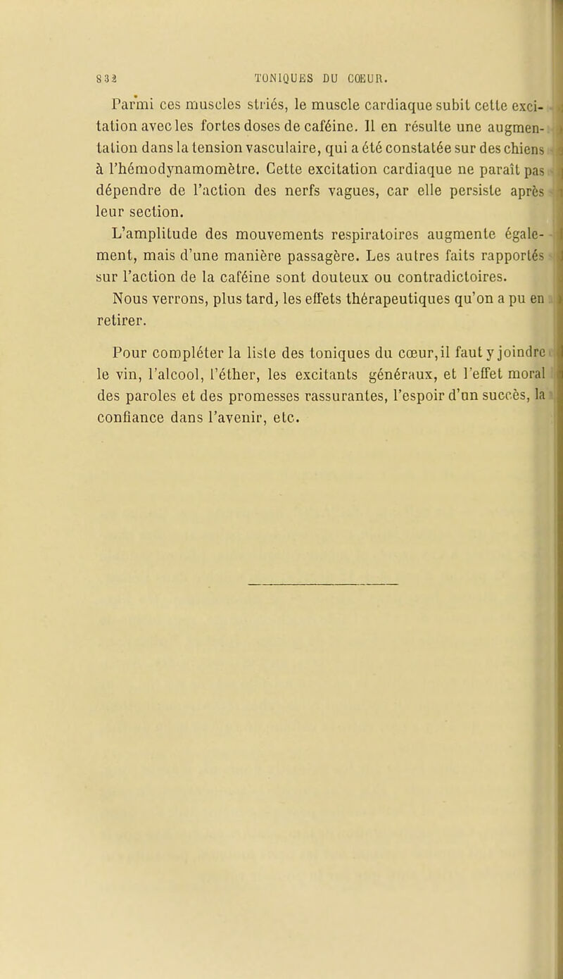 Parmi ces muscles striés, le muscle cardiaque subit cette exci- - talion avec les fortes doses de caféine. Il en résulte une augmen- tation dans la tension vasculaire, qui a été constatée sur des chiens à l'hémodynamomètre. Cette excitation cardiaque ne paraît pas dépendre de l'action des nerfs vagues, car elle persiste après leur section. L'amplitude des mouvements respiratoires augmente égale- - ment, mais d'une manière passagère. Les autres faits rapportés sur l'action de la caféine sont douteux ou contradictoires. Nous verrons, plus tard, les effets thérapeutiques qu'on a pu en retirer. Pour compléter la liste des toniques du cœur,il faut y joindre. le vin, l'alcool, l'éther, les excitants généraux, et l'effet moral des paroles et des promesses rassurantes, l'espoir d'un succès, la i confiance dans l'avenir, etc.