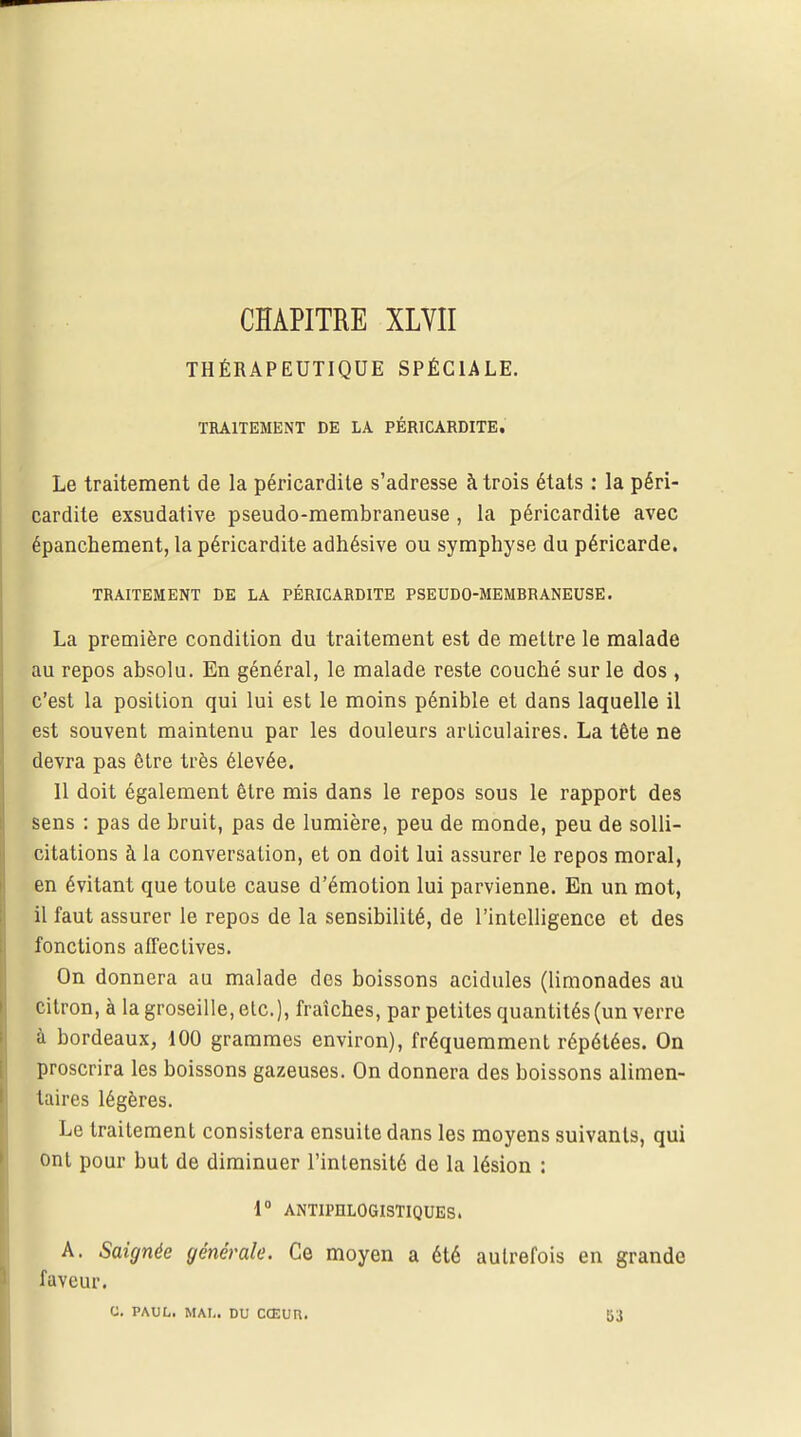 CHAPITRE XLVII THÉRAPEUTIQUE SPÉCIALE. TRAITEMENT DE LA PÉRICARDITE. Le traitement de la péricardite s'adresse à trois états : la péri- cardite exsudative pseudo-membraneuse , la péricardite avec épanchement, la péricardite adhésive ou symphyse du péricarde. TRAITEMENT DE LA PÉRICARDITE PSEUDO-MEMBRANEUSE. La première condition du traitement est de mettre le malade au repos absolu. En général, le malade reste couché sur le dos , c'est la position qui lui est le moins pénible et dans laquelle il est souvent maintenu par les douleurs articulaires. La tête ne devra pas être très élevée. 11 doit également être mis dans le repos sous le rapport des sens : pas de bruit, pas de lumière, peu de monde, peu de solli- citations à la conversation, et on doit lui assurer le repos moral, en évitant que toute cause d'émotion lui parvienne. En un mot, il faut assurer le repos de la sensibilité, de l'intelligence et des fonctions affectives. On donnera au malade des boissons acidulés (limonades au citron, à la groseille, etc.), fraîches, par petites quantités (un verre à bordeaux, 100 grammes environ), fréquemment répétées. On proscrira les boissons gazeuses. On donnera des boissons alimen- taires légères. Le traitement consistera ensuite dans les moyens suivants, qui ont pour but de diminuer l'intensité de la lésion : 1° ANTIPHLOGISTIQUES. A. Saignée générale. Ce moyen a été autrefois en grande faveur. G. PAUL. MAI,. DU CŒUR. 53