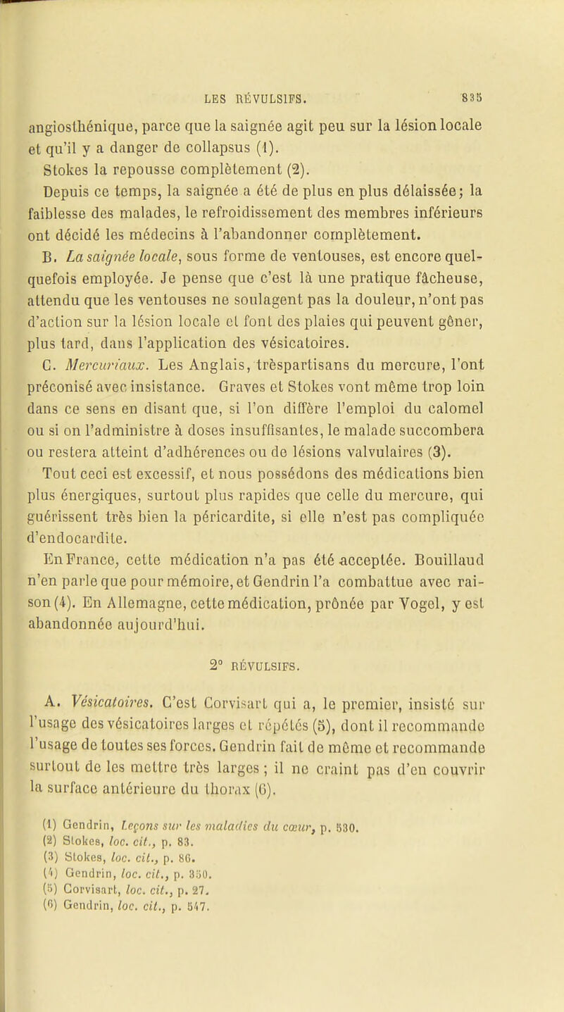 angiosihénique, parce que la saignée agit peu sur la lésion locale et qu'il y a danger de collapsus (1). Stokes la repousse complètement (2). Depuis ce temps, la saignée a été de plus en plus délaissée; la faiblesse des malades, le refroidissement des membres inférieurs ont décidé les médecins à l'abandonner complètement. B. La saignée locale, sous forme de ventouses, est encore quel- quefois employée. Je pense que c'est là une pratique fâcheuse, attendu que les ventouses ne soulagent pas la douleur, n'ont pas d'action sur la lésion locale et font des plaies qui peuvent gêner, plus tard, dans l'application des vésicatoires. C. Mercuriaux. Les Anglais, trèspartisans du mercure, l'ont préconisé avec insistance. Graves et Stokes vont même trop loin dans ce sens en disant que, si l'on diffère l'emploi du calomel ou si on l'administre à doses insuffisantes, le malade succombera ou restera atteint d'adhérences ou de lésions valvulaires (3). Tout ceci est excessif, et nous possédons des médications bien plus énergiques, surtout plus rapides que celle du mercure, qui guérissent très bien la péricardite, si elle n'est pas compliquée d'endocardite. En France, cette médication n'a pas été-acceptée. Bouillaud n'en parle que pour mémoire, et Gendrin l'a combattue avec rai- son (4). En Allemagne, cette médication, prônée par Yogel, y est abandonnée aujourd'hui. 2° RÉVULSIFS. A. Vésicatoires. C'est Corvisart qui a, le premier, insiste sur l'usage des vésicatoires larges eL répétés (5), dont il recommande l'usage de toutes ses forces. Gendrin fait de même et recommande surtout de les mettre très larges ; il ne craint pas d'en couvrir la surface antérieure du thorax (G). (1) Gendrin, Leçons SUr les maladies du cœur, p. 830. (2) Slokes, loc. cit., p. 83. (3) Stokes, loc. cit., p. 86. (4) Gendrin, loc. cit., p. 350. (ï) Corvisart, loc. cit., p. 27. (r>) Gendrin, loc. cit., p. 547.