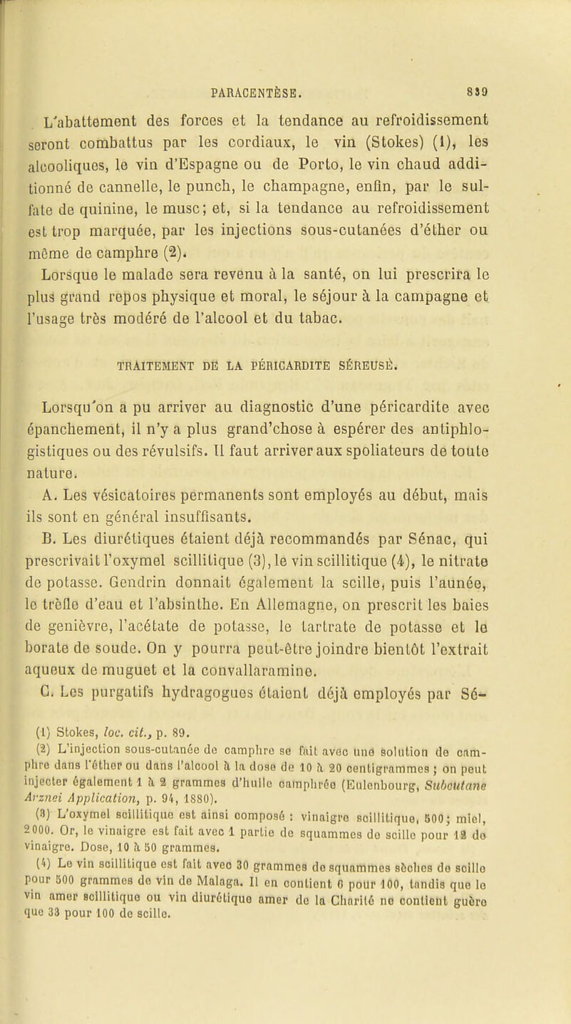 L'abattement des forces et la tendance au refroidissement seront combattus par les cordiaux, le vin (Stokes) (1), les alcooliques, le vin d'Espagne ou de Porto, le vin cbaud addi- tionné de cannelle, le puncb, le Champagne, enfin, par le sul- fate de quinine, le musc; et, si la tendance au refroidissement est trop marquée, par les injections sous-cutanées d'éther ou môme de camphre (2). Lorsque le malade sera revenu à la santé, on lui prescrira le plus grand repos physique et moral, le séjour à la campagne et l'usage très modéré de l'alcool et du tabac. TRAITEMENT DE LA PÉRICARDITE SÉREUSE. Lorsqu'on a pu arriver au diagnostic d'une péricardite avec épanchement, il n'y a plus grand'chose à espérer des antiphlo- gistiques ou des révulsifs. Il faut arriver aux spoliateurs de toute nature. A. Les vésicatoires permanents sont employés au début, mais ils sont en général insuffisants. B. Les diurétiques étaient déjà recommandés par Sénac, qui prescrivait l'oxymel scillitique (3), le vin scillitique (4), le nitrate de potasse. Gendrin donnait également la scille, puis l'aunée, le trèfle d'eau et l'absintbe. En Allemagne, on prescrit les baies de genièvre, l'acétate de potasse, le tartrate de potasse et le boraLe de soude. On y pourra peut-être joindre bientôt l'extrait aqueux de muguet et la convallaramine. C. Les purgatifs hydragoguos étaient déjà employés par Sé- (1) Stokes, loc. cit., p. 89. (2) L'injection sous-cutanéo de camphre se fuit avec une solution de cam- phre dans l'éthor ou dans l'alcool à la dose de 10 h 20 centigrammes ; on peut injecter également 1 a 2 grammes d'hullo camphréo (Eulcnbourg, Subcutana Avznei Application, p. 94, 1880). (3) L'oxymel scillitique est ainsi composé : vinaigre soillitique, 500; miel, 2000. Or, le vinaigre est fait avec 1 partie de squammes do scille pour 12 do vinaigre. Dose, 10 a S0 grammes. (4) Le vin scillitique est fait avec 30 grammes do squammes sèches do scillo pour 500 grammes do vin de Malnga. Il en contient G pour 100, tandis que lo vin amer scillitique ou vin diuréliquo amer de la Charité no contient guèro