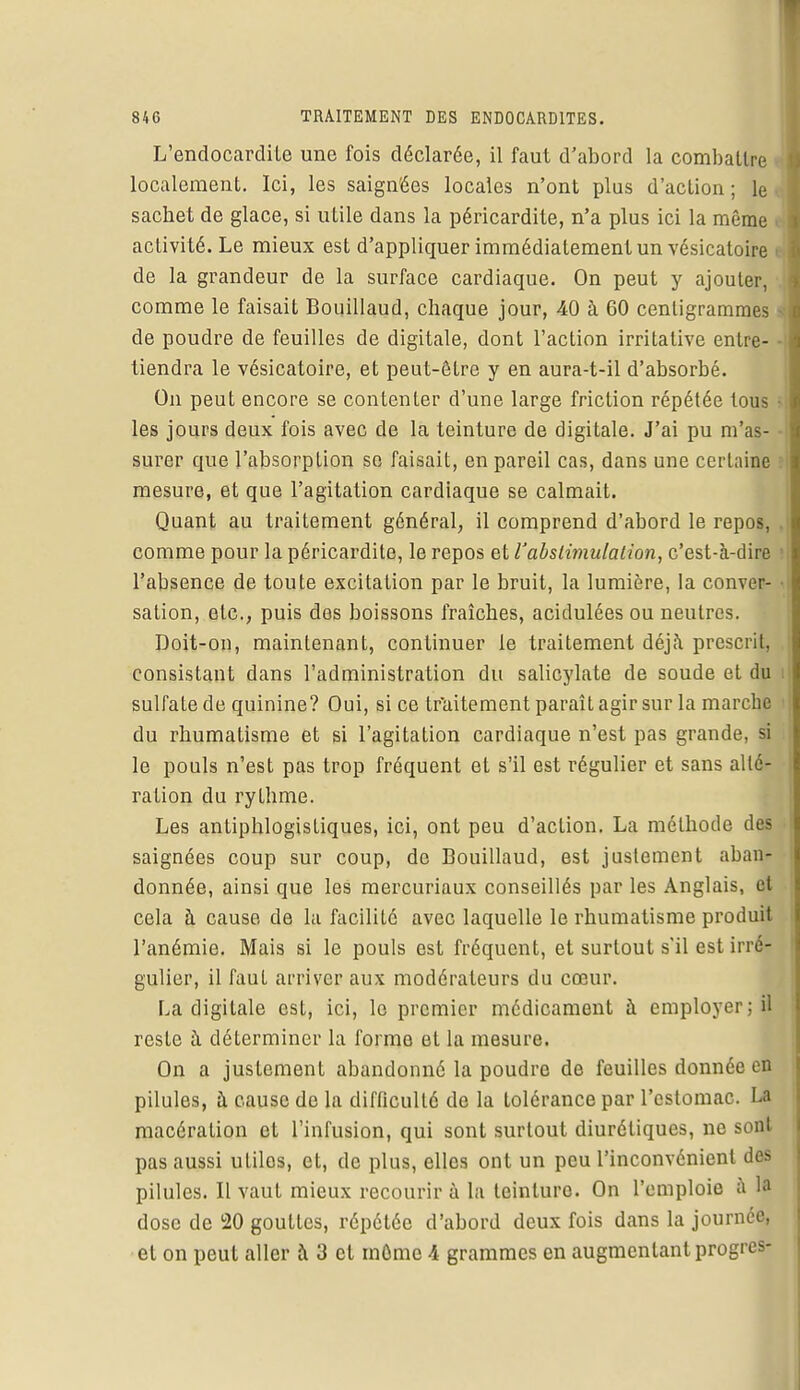 L'endocardite une fois déclarée, il faut d'abord la combattre localement. Ici, les saign'ées locales n'ont plus d'action ; le sacbet de glace, si utile dans la péricardite, n'a plus ici la même activité. Le mieux est d'appliquer immédiatement un vésicatoire • de la grandeur de la surface cardiaque. On peut y ajouter, comme le faisait Bouillaud, chaque jour, 40 à 60 centigrammes i de poudre de feuilles de digitale, dont l'action irritative entre- tiendra le vésicatoire, et peut-être y en aura-t-il d'absorbé. On peut encore se contenter d'une large friction répétée tous • les jours deux fois avec de la teinture de digitale. J'ai pu m'as- ■ surer que l'absorption se faisait, en pareil cas, dans une certaine mesure, et que l'agitation cardiaque se calmait. Quant au traitement général, il comprend d'abord le repos, . comme pour la péricardite, le repos et rabslimulation, c'est-à-dire i l'absence de toute excitation par le bruit, la lumière, la conver- • sation, etc., puis des boissons fraîches, acidulées ou neutres. Doit-on, maintenant, continuer le traitement déjà prescrit, consistant dans l'administration du salicylate de soude et du sulfate de quinine? Oui, si ce traitement paraît agir sur la marche i du rhumatisme et si l'agitation cardiaque n'est pas grande, si le pouls n'est pas trop fréquent et s'il est régulier et sans alté- ration du rythme. Les antiphlogistiques, ici, ont peu d'action. La méthode des saignées coup sur coup, de Bouillaud, est justement aban- donnée, ainsi que les mercuriaux conseillés par les Anglais, et cela à cause de la facilité avec laquelle le rhumatisme produit l'anémie. Mais si le pouls est fréquent, et surtout s'il est irré- gulier, il faut arriver aux modérateurs du cœur. La digitale est, ici, le premier médicament à employer ; il reste à déterminer la forme et la mesure. On a justement abandonné la poudre de feuilles donnée en pilules, à cause de la difficulté de la tolérance par l'estomac. La macération et l'infusion, qui sont surtout diurétiques, ne sont pas aussi utiles, et, de plus, elles ont un peu l'inconvénient des pilules. Il vaut mieux recourir à la teinture. On l'emploie a la dose de 20 gouttes, répétée d'abord deux fois dans la journée, et on peut aller à 3 et môme \ grammes en augmentant progrès-