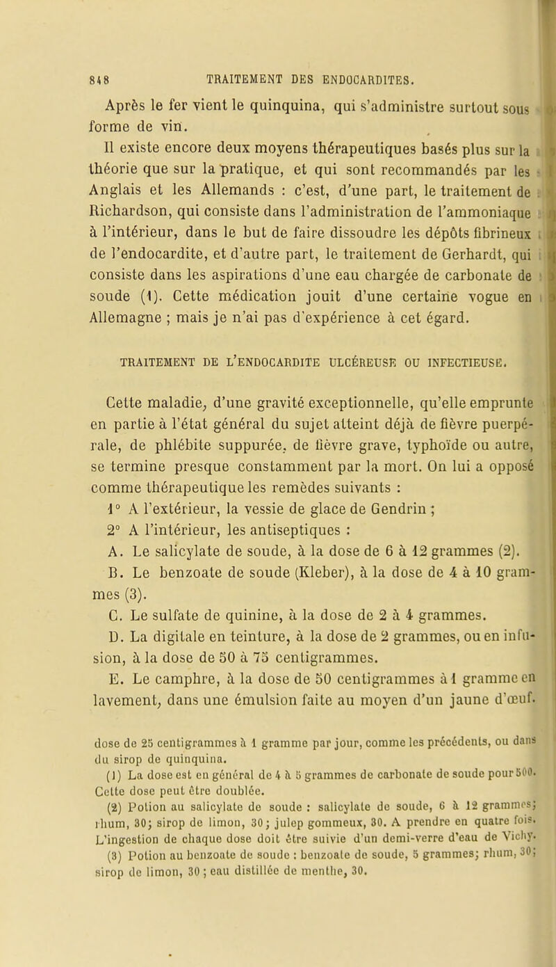 Après le fer vient le quinquina, qui s'administre surtout sous forme de vin. 11 existe encore deux moyens thérapeutiques basés plus sur la théorie que sur la pratique, et qui sont recommandés par les • Anglais et les Allemands : c'est, d'une part, le traitement de I Richardson, qui consiste dans l'administration de l'ammoniaque à l'intérieur, dans le but de faire dissoudre les dépôts fibrineux i de l'endocardite, et d'autre part, le traitement de Gerhardt, qui consiste dans les aspirations d'une eau chargée de carbonate de soude (1). Cette médication jouit d'une certaine vogue en t Allemagne ; mais je n'ai pas d'expérience à cet égard. TRAITEMENT DE L'ENDOCARDITE ULCÉREUSE OU INFECTIEUSE. Cette maladie, d'une gravité exceptionnelle, qu'elle emprunte en partie à l'état général du sujet atteint déjà de fièvre puerpé- rale, de phlébite suppurée.. de fièvre grave, typhoïde ou autre, se termine presque constamment par la mort. On lui a opposé comme thérapeutique les remèdes suivants : 1° A l'extérieur, la vessie de glace de Gendrin ; 2° A l'intérieur, les antiseptiques : A. Le salicylate de soude, à la dose de 6 à 12 grammes (2). B. Le benzoate de soude (Kleber), à la dose de 4 à 10 gram- mes (3). C. Le sulfate de quinine, à la dose de 2 à 4 grammes. D. La digitale en teinture, à la dose de 2 grammes, ou en infu- sion, à la dose de 50 à 75 centigrammes. E. Le camphre, à la dose de 50 centigrammes àl gramme en lavement, dans une émulsion faite au moyen d'un jaune d'œuf. dose de 25 centigrammes à 1 gramme par jour, comme les précédents, ou dans du sirop de quinquina. ( 1 ) La dose est en général de 4 a 5 grammes de carbonate de soude pour 500. Cette dose peut être doublée. (2) Potion au salicylate do soude : salicylate de soude, 6 à 12 grammes; ilium, 30; sirop de limon, 30; julep gommeux, 30. A prendre en quatre fois. L'ingestion de cliaquo dose doit être suivie d'un demi-verre d'eau de Vichy. (3) Potion au benzoate de soude : benzoate de soude, 5 grammes; rhum. 30; sirop de limon, 30; eau distillée de mentbe, 30.