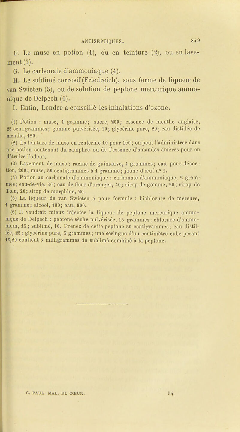 ANTISEPTIQUES. F. Le musc en potion (1), ou en teinture (2), ou en lave- ment (3). G. Le carbonate d'ammoniaque (4). H. Le sublimé corrosif (Friedreicb), sous forme de liqueur de van Swieten (5), ou de solution de peptone mercurique ammo- nique de Delpech (6). I. Enfin, Lender a conseillé les inhalations d'ozone. (1) Potion : musc, 1 gramme; sucre, 200; essence de menthe anglaise, 25 centigrammes; gomme pulvérisée, 10; glycérine pure, 20; eau distillée de menthe, 120. (2) La teinture de musc en renferme 10 pour 100; on peut l'administrer dans une potion contenant du camphre ou de l'essence d'amandes amères pour en détruire l'odeur. (3) Lavement de musc : racine de guimauve, 4 grammes; eau pour décoc- tion, 200; musc, 50 centigrammes à 1 gramme ; jaune d'œuf n° 1. (4) Potion au carbonate d'ammoniaque : carbonate d'ammoniaque, 2 gram- mes; eau-de-vie, 30; eau de fleur d'oranger, 40; sirop de gomme, 20; sirop de Tolu, 20; sirop de morphine, 20. (5) La liqueur de van Swieten a pour formule : bichlorure de mercure, l gramme; alcool, 100; eau, 900. (6) Il vaudrait mieux injecter la liqueur de peptone mercurique ammo- nique de Delpech : peptone sèche pulvérisée, 15 grammes; chlorure d'ammo- nium, 15; sublimé, 10. Prenez de cette peptone 50 centigrammes; eau distil- lée, 25; glycérine pure, 5 grammes; une seringue d'un centimètre cube pesant 18,20 contient 5 milligrammes de sublimé combiné à la peptone. C. PAUL. MAL, DU CŒUR. 54
