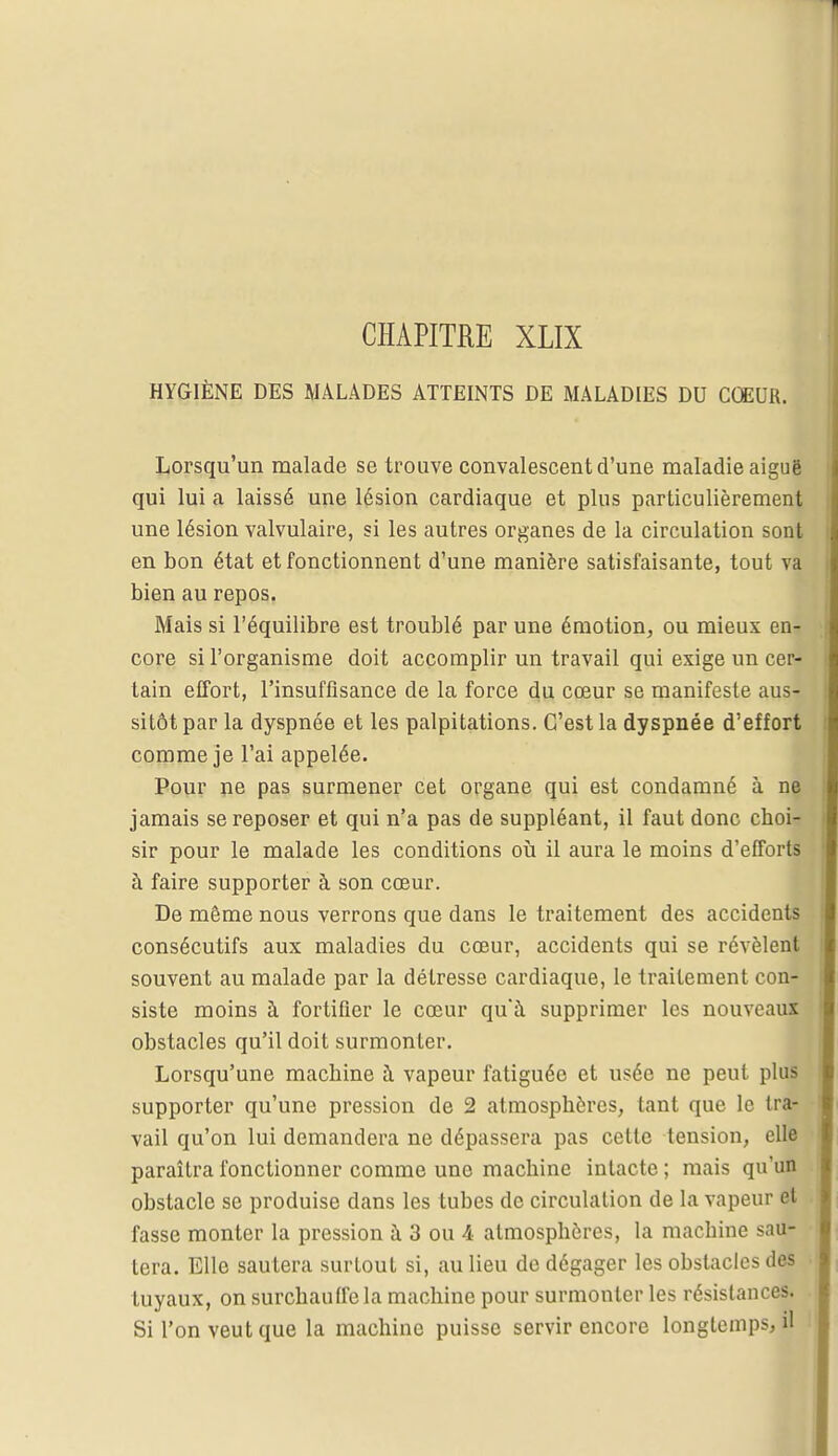 HYGIÈNE DES MALADES ATTEINTS DE MALADIES DU COEUR. Lorsqu'un malade se trouve convalescent d'une maladie aiguë qui lui a laissé une lésion cardiaque et plus particulièrement une lésion valvulaire, si les autres organes de la circulation sont en bon état et fonctionnent d'une manière satisfaisante, tout va bien au repos. Mais si l'équilibre est troublé par une émotion, ou mieux en- core si l'organisme doit accomplir un travail qui exige un cer- tain effort, l'insuffisance de la force du cœur se manifeste aus- sitôt par la dyspnée et les palpitations. C'est la dyspnée d'effort comme je l'ai appelée. Pour ne pas surmener cet organe qui est condamné à ne jamais se reposer et qui n'a pas de suppléant, il faut donc choi- sir pour le malade les conditions où il aura le moins d'efforts à faire supporter à son cœur. De même nous verrons que dans le traitement des accidents consécutifs aux maladies du cœur, accidents qui se révèlent souvent au malade par la détresse cardiaque, le traitement con- siste moins à fortifier le cœur qu'à supprimer les nouveaux obstacles qu'il doit surmonter. Lorsqu'une machine à vapeur fatiguée et usée ne peut plus supporter qu'une pression de 2 atmosphères, tant que le tra- vail qu'on lui demandera ne dépassera pas cette tension, elle paraîtra fonctionner comme une machine intacte ; mais qu'un obstacle se produise dans les tubes de circulation de la vapeur et fasse monter la pression à 3 ou 4 atmosphères, la machine sau- tera. Elle sautera surtout si, au lieu de dégager les obstacles des tuyaux, on surchauffe la machine pour surmonter les résistances. Si l'on veut que la machine puisse servir encore longtemps, il