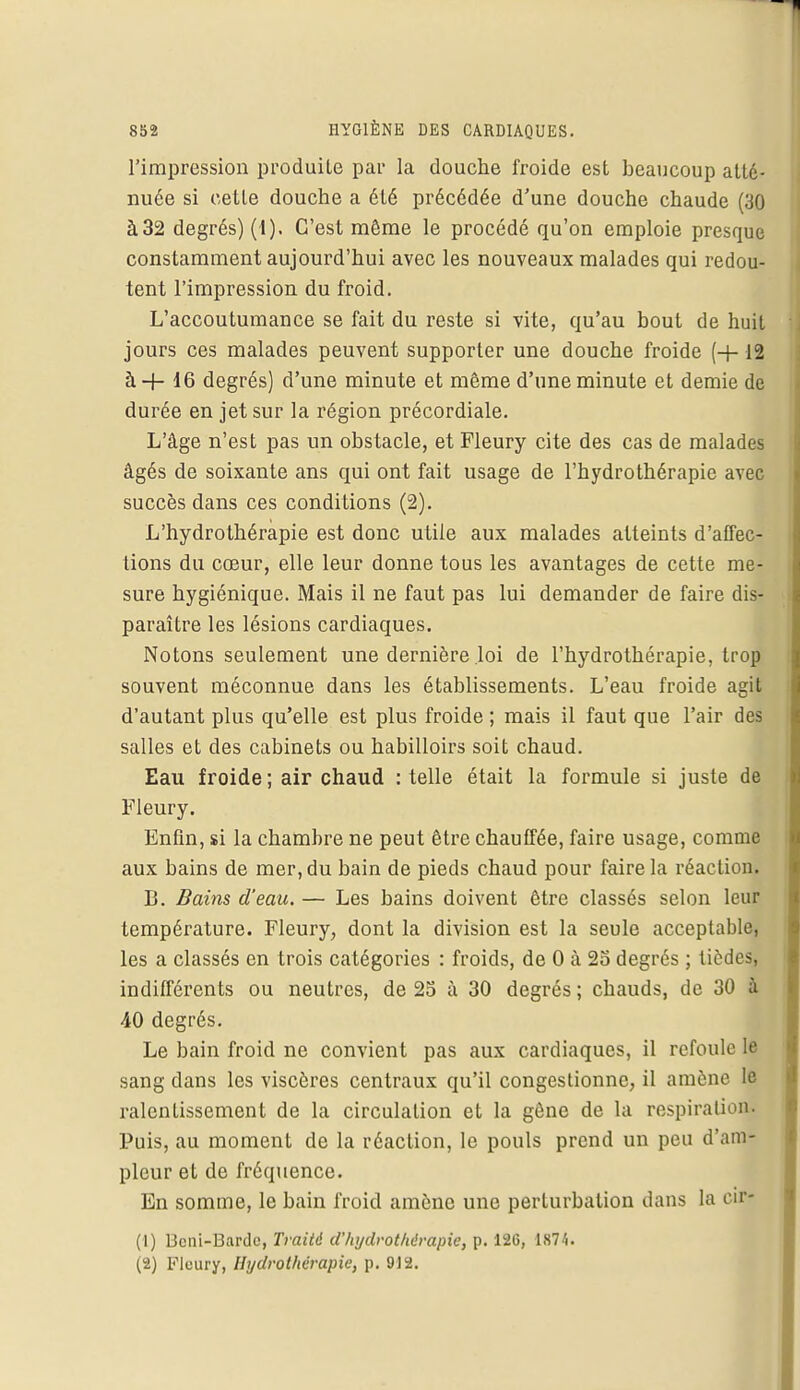 l'impression produite par la douche froide est beaucoup atté- nuée si cette douche a été précédée d'une douche chaude (30 à32 degrés) (1). C'est même le procédé qu'on emploie presque constamment aujourd'hui avec les nouveaux malades qui redou- tent l'impression du froid. L'accoutumance se fait du reste si vite, qu'au bout de huit jours ces malades peuvent supporter une douche froide (+ 12 à -f- 16 degrés) d'une minute et même d'une minute et demie de durée en jet sur la région précordiale. L'âge n'est pas un obstacle, et Fleury cite des cas de malades âgés de soixante ans qui ont fait usage de l'hydrothérapie avec succès dans ces conditions (2). L'hydrothérapie est donc utile aux malades atteints d'affec- tions du cœur, elle leur donne tous les avantages de cette me- sure hygiénique. Mais il ne faut pas lui demander de faire dis- paraître les lésions cardiaques. Notons seulement une dernière loi de l'hydrothérapie, trop souvent méconnue dans les établissements. L'eau froide agit d'autant plus qu'elle est plus froide ; mais il faut que l'air des salles et des cabinets ou habilloirs soit chaud. Eau froide ; air chaud : telle était la formule si juste de Fleury. Enfin, si la chambre ne peut être chauffée, faire usage, comme aux bains de mer, du bain de pieds chaud pour faire la réaction. B. Bains d'eau. — Les bains doivent être classés selon leur température. Fleury, dont la division est la seule acceptable, les a classés en trois catégories : froids, de 0 à 25 degrés ; tiedes, indifférents ou neutres, de 25 à 30 degrés; chauds, de 30 à 40 degrés. Le bain froid ne convient pas aux cardiaques, il refoule le sang dans les viscères centraux qu'il congestionne, il amène le ralentissement de la circulation et la gêne de la respiration. Puis, au moment de la réaction, le pouls prend un peu d'am- pleur et de fréquence. En somme, le bain froid amène une perturbation dans la cir- (1) Bcni-Bardc, Traité d'hydrothérapie, p. 126, 1874. (2) Fleury, Hydrothérapie, p. 912.