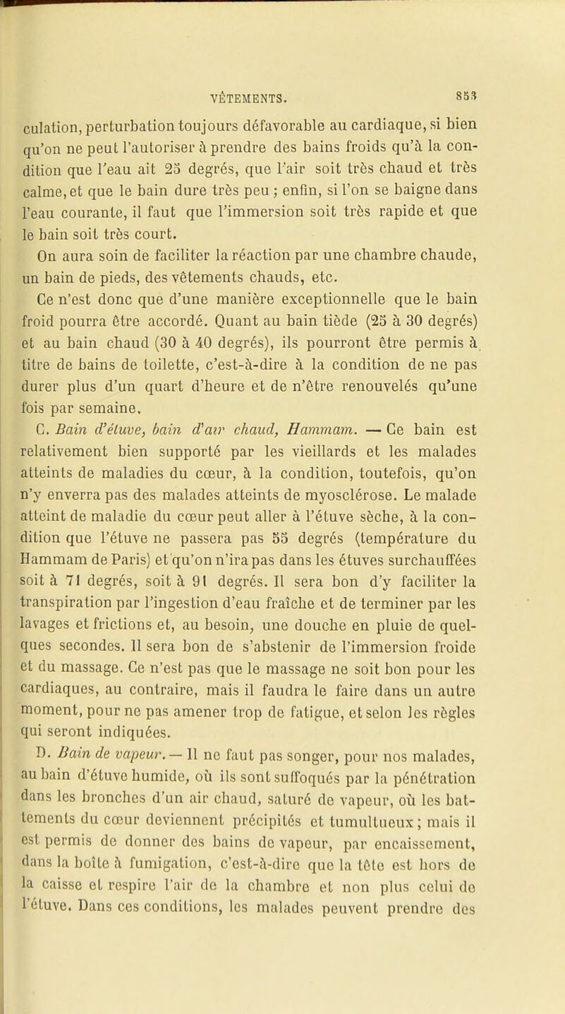 VÊTEMENTS. 85» culation, perturbation toujours défavorable au cardiaque, si bien qu'on ne peut l'autoriser à prendre des bains froids qu'à la con- dition que l'eau ait 25 degrés, que l'air soit très cbaud et très calme, et que le bain dure très peu ; enfin, si l'on se baigne dans l'eau courante, il faut que l'immersion soit très rapide et que le bain soit très court. On aura soin de faciliter la réaction par une cbambre chaude, un bain de pieds, des vêtements chauds, etc. Ce n'est donc que d'une manière exceptionnelle que le bain froid pourra être accordé. Quant au bain tiède (25 à 30 degrés) et au bain chaud (30 à 40 degrés), ils pourront être permis à titre de bains de toilette, c'est-à-dire à la condition de ne pas durer plus d'un quart d'heure et de n'être renouvelés qu'une fois par semaine. C. Bain d'éluve, bain (Fair chaud, Hammam. — Ce bain est relativement bien supporté par les vieillards et les malades atteints de maladies du cœur, à la condition, toutefois, qu'on n'y enverra pas des malades atteints de myosclérose. Le malade atteint de maladie du cœur peut aller à l'étuve sèche, à la con- dition que l'étuve ne passera pas 55 degrés (température du Hammam de Paris) et qu'on n'ira pas dans les étuves surchauffées soit à 71 degrés, soit à 91 degrés. Il sera bon d'y faciliter la transpiration par l'ingestion d'eau fraîche et de terminer par les lavages et frictions et, au besoin, une douche en pluie de quel- ques secondes. 11 sera bon de s'abstenir de l'immersion froide et du massage. Ce n'est pas que le massage ne soit bon pour les cardiaques, au contraire, mais il faudra le faire dans un autre moment, pour ne pas amener trop de fatigue, et selon les règles qui seront indiquées. D. Bain de vapeur.— 11 ne faut pas songer, pour nos malades, au bain d'étuve humide, où ils sont suffoqués par la pénétration dans les bronches d'un air chaud, saturé de vapeur, où les bat- tements du cœur deviennent précipités et tumultueux; mais il est permis de donner des bains de vapeur, par encaissement, dans la boîte à fumigation, c'est-à-dire que la tête est hors de la caisse et respire l'air de la chambre et non plus celui do L'étuve, Dans ces conditions, les malades peuvent prendre des