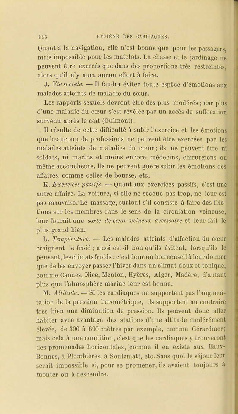 Quant à la navigation, elle n'est bonne que pour les passagers, mais impossible pour les matelots. La chasse et le jardinage ne peuvent être exercés que dans des proportions très restreintes, alors qu'il n'y aura aucun effort à faire. J. Vie sociale. — Il faudra éviter toute espèce d'émotions aux malades atteints de maladie du cœur. Les rapports sexuels devront être des plus modérés ; car plus d'une maladie du cœur s'est révélée par un accès de suffocation survenu après le coït (Oulmont). Il résulte de celte difficulté à subir l'exercice et les émotions que beaucoup de professions ne peuvent être exercées par les malades atteints de maladies du cœur; ils ne peuvent être ni soldats, ni marins et moins encore médecins, chirurgiens ou même accoucheurs. Ils ne peuvent guère subir les émotions des affaires, comme celles de bourse, etc. K. Exercices passifs. — Quant aux exercices passifs, c'est une autre affaire. La voiture, si elle ne secoue pas trop, ne leur est pas mauvaise. Le massage, surtout s'il consiste à faire des fric- tions sur les membres dans le sens de la circulation veineuse, leur fournit une sorte de cœur veineux accessoire et leur fait le plus grand bien. L. Température. — Les malades atteints d'affection du cœur craignent le froid ; aussi est-il bon qu'ils évitent, lorsqu'ils le peuvent, les climats froids : c'est donc un bon conseil à leur donner que de les envoyer passer l'hiver dans un climat doux et tonique, comme Cannes, Nice, Menton, Hyères, Alger, Madère, d'autant plus que l'atmosphère marine leur est bonne. M. Altitude. — Si les cardiaques ne supportent pas l'augmen- tation de la pression barométrique, ils supportent au contraire très bien une diminution de pression. Ils peuvent donc aller habiter avec avantage des stations d'une altitude modérément élevée, de 300 à G00 mètres par exemple, comme Gérardmer; mais cela à une condition, c'est que les cardiaques y trouveront des promenades horizontales, 'comme il en existe aux Eaux- Bonnes, à Plombières, à Soulzmatt, etc. Sans quoi le séjour leur serait impossible si, pour se promener, ils avaient toujours à monter ou à descendre.