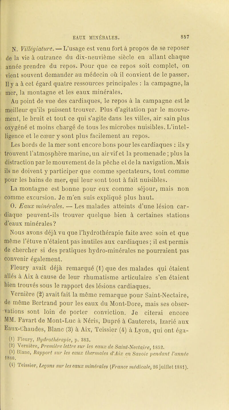 N. Villégiature. — L'usage est venu fort à propos de se reposer de la vie à outrance du dix-neuvième siècle en allant chaque année prendre du repos. Pour que ce repos soit complet, on vient souvent demander au médecin où il convient de le passer. Il y a à cet égard quatre ressources principales : la campagne, la mer, la montagne et les eaux minérales. Au point de vue des cardiaques, le repos à la campagne est le meilleur qu'ils puissent trouver. Plus d'agitation par le mouve- ment, le bruit et tout ce qui s'agite dans les villes, air sain plus oxygéné et moins chargé de tous les microbes nuisibles. L'intel- ligence et le cœur y sont plus facilement au repos. Les bords de la mer sont encore bons pour les cardiaques : ils y trouvent l'atmosphère marine, un airvif et la promenade ; plus la distraction par le mouvement de la pêche et de la navigation. Mais ils ne doivent y participer que comme spectateurs, tout comme pour les bains de mer, qui leur sont tout à fait nuisibles. La montagne est bonne pour eux comme séjour, mais non comme excursion. Je m'en suis expliqué plus haut. 0. Eaux minérales. — Les malades atteints d'une lésion car- diaque peuvent-ils trouver quelque bien à certaines stations d'eaux minérales? Nous avons déjà vu que l'hydrothérapie faite avec soin et que même l'étuve n'étaient pas inutiles aux cardiaques ; il est permis de chercher si des pratiques hydro-minérales ne pourraient pas convenir également. Fleury avait déjà remarqué (1) que des malades qui étaient allés à Aix à cause de leur rhumatisme articulaire s'en étaient bien trouvés sous le rapport des lésions cardiaques. Verniôre (2) avait fait la même remarque pour Saint-Nectaire, de môme Bertrand pour les eaux du Mont-Dore, mais ses obser- vations sont loin de porter conviction. Je citerai encore MM. Favart de Mont-Luc à Néris, Dupré à Cauterets, ïzarié aux Eaux-Chaudes, Blanc (3) à Aix, Teissier (4) à Lyon, qui ont éga- (1) Fleury, Hydrothérapie, p. 383. (2) Vernièro, Première lettre sur les eaux de Saint-Nectaire, 1852. (H) Blanc, Rapport sur les eaux thermales d'Aix en Savoie pendant l'année 1880. ' (4) Teissier, Leçons sur les eaux minérales [France médicale, 26 juillet 1881).