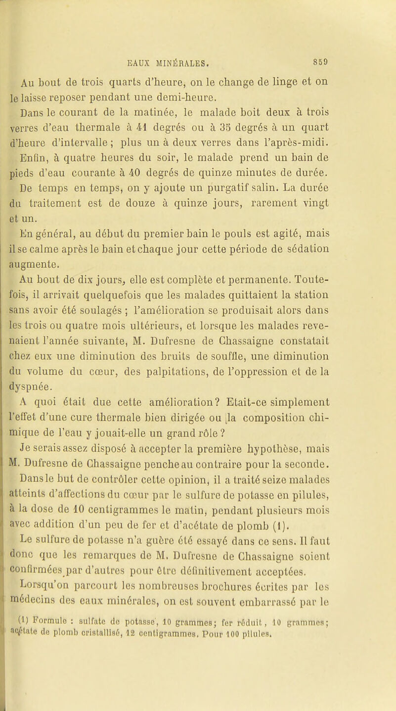 Au bout de trois quarts d'heure, on le change de linge et on le laisse reposer pendant une demi-heure. Dans le courant de la matinée, le malade boit deux à trois verres d'eau thermale à 41 degrés ou à 33 degrés à un quart d'heure d'intervalle; plus un à deux verres dans l'après-midi. Enfin, à quatre heures du soir, le malade prend un bain de pieds d'eau courante à 40 degrés de quinze minutes de durée. De temps en temps, on y ajoute un purgatif salin. La durée du traitement est de douze à quinze jours, rarement vingt et un. En général, au début du premier bain le pouls est agité, mais il se calme après le bain et chaque jour cette période de sédation augmente. Au bout de dix jours, elle est complète et permanente. Toute- fois, il arrivait quelquefois que les malades quittaient la station sans avoir été soulagés ; l'amélioration se produisait alors dans les trois ou quatre mois ultérieurs, et lorsque les malades reve- naient l'année suivante, M. Dufresne de Ghassaigne constatait chez eux une diminution des bruits de souffle, une diminution du volume du cœur, des palpitations, de l'oppression et de la dyspnée. A quoi était due cette amélioration? Etait-ce simplement l'effet d'une cure thermale bien dirigée ou .la composition chi- mique de l'eau y jouait-elle un grand rôle ? Je serais assez disposé à accepter la première hypothèse, mais M. Dufresne de Ghassaigne penche au contraire pour la seconde. Dans le but de contrôler cette opinion, il a traité seize mala des atteints d'affections du cœur par le sulfure do polasse on pilules, à la dose de 10 centigrammes le matin, pendant plusieurs mois avec addition d'un peu de fer et d'acétate de plomb (I). Le sulfure de potasse n'a guère été essayé dans ce sens. Il faut donc que les remarques de M. Dufresne de Chassaigne soient confirmées par d'autres pour être définitivement acceptées. Lorsqu'on parcourt les nombreuses brochures écrites par les médecins des eaux minérales, on est souvent embarrassé par le (1) Formule : sulfate de potasse, 10 grammes; fer rôduit, 10 grammes; asiate de plomb cristallise-, 12 centigrammes. Pour 100 pilules.