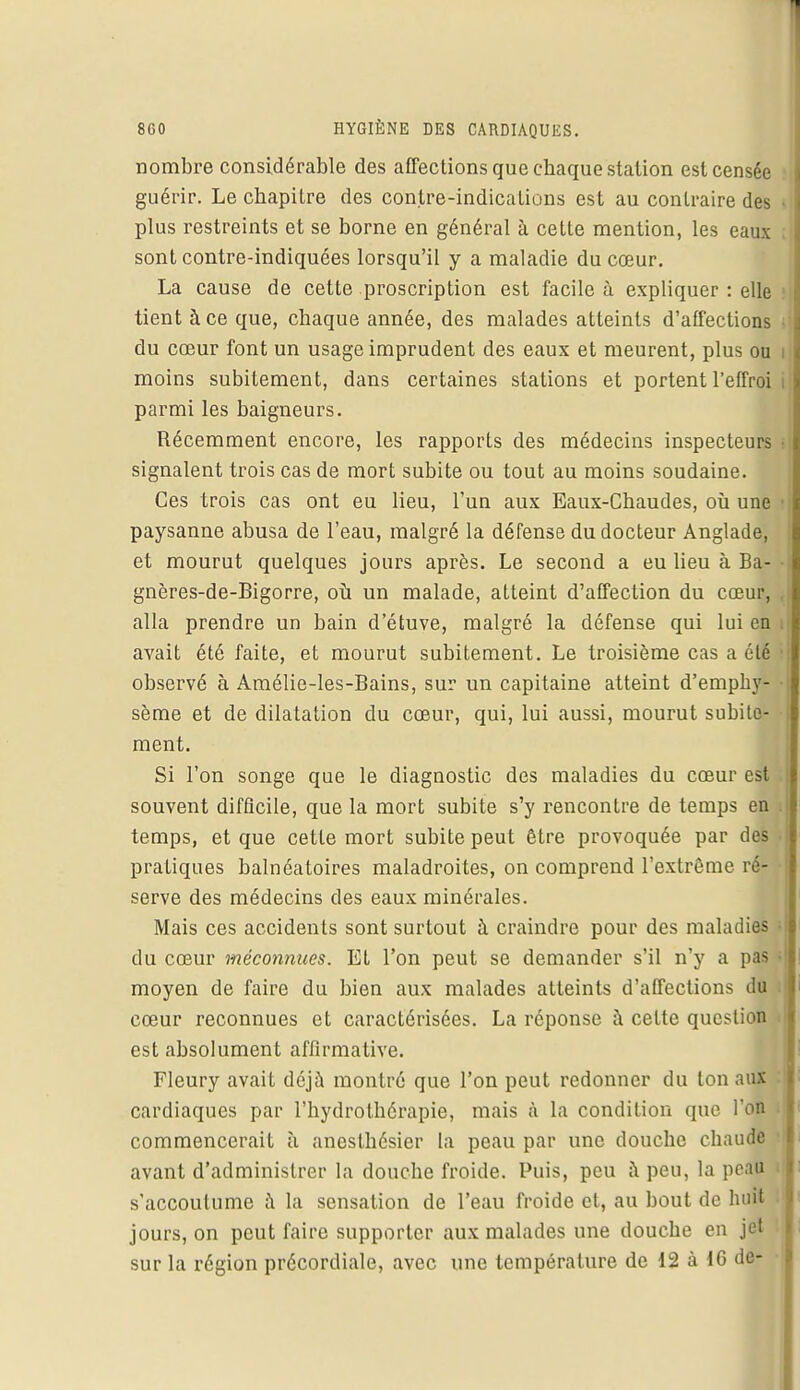 nombre considérable des affections que chaque station est censée guérir. Le chapitre des contre-indications est au contraire des plus restreints et se borne en général à cette mention, les eaux sont contre-indiquées lorsqu'il y a maladie du cœur. La cause de cette proscription est facile à expliquer : elle tient à ce que, chaque année, des malades atteints d'affections • du cœur font un usage imprudent des eaux et meurent, plus ou i moins subitement, dans certaines stations et portent l'effroi , parmi les baigneurs. Récemment encore, les rapports des médecins inspecteurs signalent trois cas de mort subite ou tout au moins soudaine. Ces trois cas ont eu lieu, l'un aux Eaux-Chaudes, où une • paysanne abusa de l'eau, malgré la défense du docteur Anglade, et mourut quelques jours après. Le second a eu lieu à Ba- gnères-de-Bigorre, où un malade, atteint d'affection du cœur, , alla prendre un bain d'étuve, malgré la défense qui lui en i avait été faite, et mourut subitement. Le troisième cas a été i observé à Amélie-les-Bains, sur un capitaine atteint d'emphy- • sème et de dilatation du cœur, qui, lui aussi, mourut subite- ment. Si l'on songe que le diagnostic des maladies du cœur est souvent difficile, que la mort subite s'y rencontre de temps en i temps, et que cette mort subite peut être provoquée par des pratiques balnéatoires maladroites, on comprend l'extrême ré- • serve des médecins des eaux minérales. Mais ces accidents sont surtout à craindre pour des maladies du cœur méconnues. Et l'on peut se demander s'il n'y a pas • moyen de faire du bien aux malades atteints d'affections du cœur reconnues et caractérisées. La réponse à celte question est absolument affirmative. Fleury avait déjà montré que l'on peut redonner du ton aux cardiaques par l'hydrothérapie, mais à la condition que l'on i commencerait à anesthésier la peau par une douche chaude avant d'administrer la douche froide. Puis, peu à peu, la peau s'accoutume à la sensation de l'eau froide et, au bout de huit jours, on peut faire supporter aux malades une douche en jet sur la région précordiale, avec une température de 12 à 16 de-