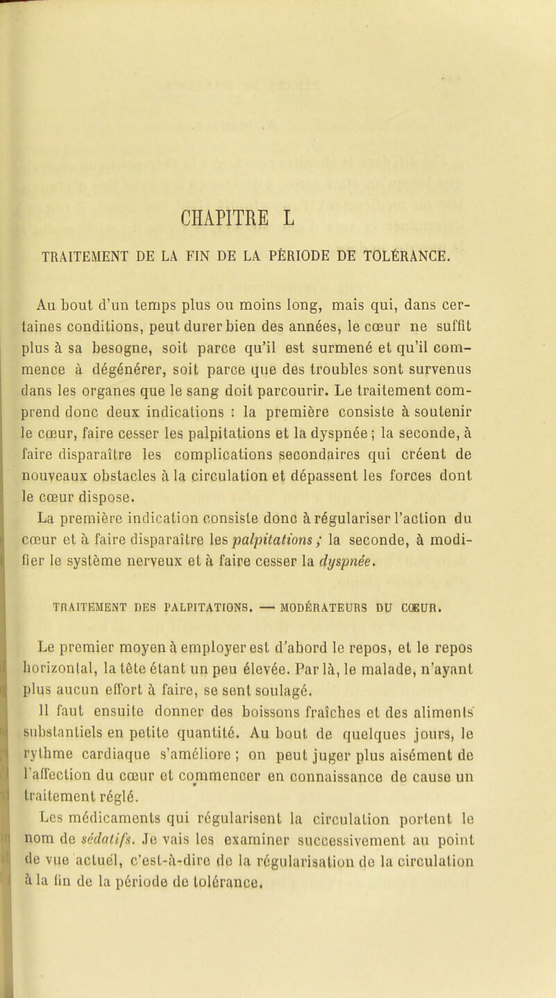CHAPITRE L TRAITEMENT DE LA FIN DE LA PÉRIODE DE TOLÉRANCE. Au bout d'un temps plus ou moins long, mais qui, dans cer- taines conditions, peut durer bien des années, le cœur ne suffit plus à sa besogne, soit parce qu'il est surmené et qu'il com- mence à dégénérer, soit parce que des troubles sont survenus dans les organes que le sang doit parcourir. Le traitement com- prend donc deux indications : la première consiste à soutenir le cœur, faire cesser les palpitations et la dyspnée ; la seconde, à faire disparaître les complications secondaires qui créent de nouveaux obstacles à la circulation et dépassent les forces dont le cœur dispose. La première indication consiste donc à régulariser l'action du cœur et à faire disparaître les palpitations ; la seconde, à modi- fier le système nerveux et à faire cesser la dyspnée. TRAITEMENT DES PALPITATIONS. — MODÉRATEURS DU COEUR. Le premier moyen à employer est d'abord le repos, et le repos horizontal, la tête étant un peu élevée. Par là, le malade, n'ayant plus aucun effort à faire, se sent soulagé. 11 faut ensuite donner des boissons fraîches et des aliments' substantiels en petite quantité. Au bout de quelques jours, le rythme cardiaque s'améliore; on peut juger plus aisément de l'affection du cœur et commencer en connaissance de cause un traitement réglé. Les médicaments qui régularisent la circulation portent le nom de sédatifs. Je vais les examiner successivement au point de vue actuel, c'est-à-dire de la régularisation de la circulation à la tin de la période de tolérance.
