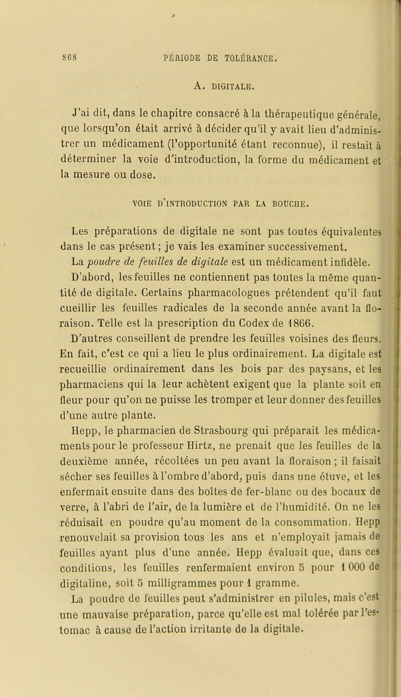 A. DIGITALE. J'ai dit, dans le chapitre consacré à la thérapeutique générale, que lorsqu'on était arrivé à décider qu'il y avait lieu d'adminis- trer un médicament (l'opportunité étant reconnue), il restait à déterminer la voie d'introduction, la forme du médicament et la mesure ou dose. voie d'introduction par la bouche. Les préparations de digitale ne sont pas toutes équivalentes dans le cas présent; je vais les examiner successivement. La poudre de feuilles de digitale est un médicament infidèle. D'abord, les feuilles ne contiennent pas toutes la même quan- tité de digitale. Certains pharmacologues prétendent qu'il faut cueillir les feuilles radicales de la seconde année avant la flo- raison. Telle est la prescription du Codex de 1866. D'autres conseillent de prendre les feuilles voisines des fleurs. En fait, c'est ce qui a lieu le plus ordinairement. La digitale est recueillie ordinairement dans les bois par des paysans, et les pharmaciens qui la leur achètent exigent que la plante soit en fleur pour qu'on ne puisse les tromper et leur donner des feuilles d'une autre plante. Hepp, le pharmacien de Strasbourg qui préparait les médica- ments pour le professeur Hirlz, ne prenait que les feuilles de la deuxième année, récoltées un peu avant la floraison ; il faisait sécher ses feuilles à l'ombre d'abord, puis dans une étuve, et les enfermait ensuite dans des boîtes de fer-blanc ou des bocaux de verre, à l'abri de l'air, de la lumière et de l'humidité. On ne les réduisait en poudre qu'au moment de la consommation. Hepp renouvelait sa provision tous les ans et n'employait jamais de feuilles ayant plus d'une année. Hepp évaluait que, dans ces conditions, les feuilles renfermaient environ 5 pour 1 000 de digitaline, soit 5 milligrammes pour 1 gramme. La poudre de feuilles peut s'administrer en pilules, mais c'est une mauvaise préparation, parce qu'elle est mal tolérée par l'es- tomac à cause de l'action irritante de la digitale.