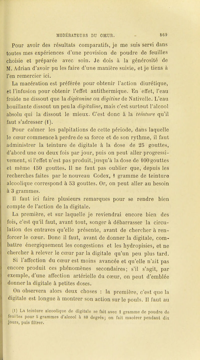 Pour avoir des résultats comparatifs, je me suis servi dans toutes mes expériences d'une provision de poudre de feuilles choisie et préparée avec soin. Je dois à la générosité de M. Adrian d'avoir pu les faire d'une manière suivie, et je tiens à l'en remercier ici. La macération est préférée pour obtenir l'action diurétique, et l'infusion pour obtenir l'effet antithermique. En effet, l'eau froide ne dissout que la digilonine ou digitine de Nativelle. L'eau bouillante dissout un peu la digitaline, mais c'est surtout l'alcool absolu qui la dissout le mieux. C'est donc à la teinture qu'il faut s'adresser (1). Pour calmer les palpitations de cette période, dans laquelle le cœur commence à perdre de sa force et de son rythme, il faut administrer la teinture de digitale à la dose de 25 gouttes, d'abord une ou deux fois par jour, puis on peut aller progressi- vement, si l'effet n'est pas produit, jusqu'à la dose de 100 gouttes et même 150 gouttes. 11 ne faut pas oublier que, depuis les recherches faites par le nouveau Codex, i gramme de teinture alcoolique correspond à 53 gouttes. Or, on peut aller au besoin à 3 grammes. 11 faut ici faire plusieurs remarques pour se rendre bien compte de l'action de la digitale. La première, et sur laquelle je reviendrai encore bien des fois, c'est qu'il faut, avant tout, songer à débarrasser la circu- lation des entraves qu'elle présente, avant de chercher à ren- fo rcer le cœur. Donc il faut, avant de donner la digitale, com- battre énergiquement les congestions et les hydropisies, et ne chercher à relever le cœur par la digitale qu'un peu plus tard. Si l'affection du cœur est moins avancée et qu'elle n'ait pas encore produit ces phénomènes secondaires; s'il s'agit, par exemple, d'une affection artérielle du cœur, on peut d'emblée donner la digitale à petites doses. On observera alors deux choses : la première, c'est que la digitale est longue a montrer son action sur le pouls. 11 faut au (1) La toinlurc alcoolique de digitale se fait avec 1 gramme do poudre de fouilles pour 5 grammes d'alcool à 80 degrés; on fait macérer pendant dix jours, puis mirer.