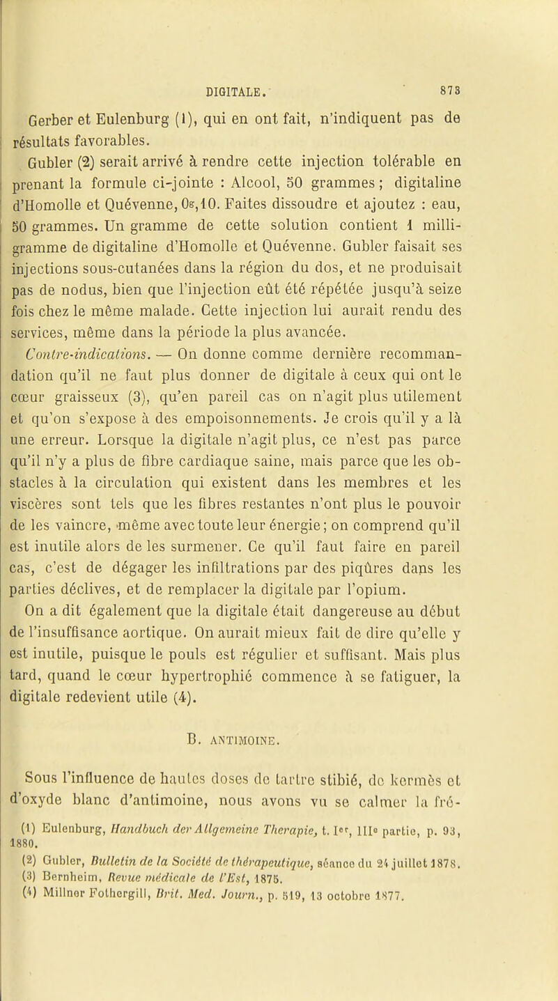 Gerber et Eulenburg (1), qui en ont fait, n'indiquent pas de résultats favorables. Gubler (2) serait arrivé à rendre cette injection tolérable en prenant la formule ci-jointe : Alcool, 50 grammes ; digitaline d'Homolle et Quévenne, Os,iO. Faites dissoudre et ajoutez : eau, 50 grammes. Un gramme de cette solution contient 1 milli- gramme de digitaline d'Homolle et Quévenne. Gubler faisait ses injections sous-cutanées dans la région du dos, et ne produisait pas de nodus, bien que l'injection eût été répétée jusqu'à seize fois cbez le môme malade. Cette injection lui aurait rendu des services, même clans la période la plus avancée. Contre-indications. — On donne comme dernière recomman- dation qu'il ne faut plus donner de digitale à ceux qui ont le cœur graisseux (3), qu'en pareil cas on n'agit plus utilement et qu'on s'expose à des empoisonnements. Je crois qu'il y a là une erreur. Lorsque la digitale n'agit plus, ce n'est pas parce qu'il n'y a plus de fibre cardiaque saine, mais parce que les ob- stacles à la circulation qui existent dans les membres et les viscères sont tels que les fibres restantes n'ont plus le pouvoir de les vaincre, -même avec toute leur énergie ; on comprend qu'il est inutile alors de les surmener. Ce qu'il faut faire en pareil cas, c'est de dégager les infiltrations par des piqûres dans les parties déclives, et de remplacer la digitale par l'opium. On a dit également que la digitale était dangereuse au début de l'insuffisance aortique. On aurait mieux fait de dire qu'elle y est inutile, puisque le pouls est régulier et suffisant. Mais plus tard, quand le cœur hypertrophié commence à se fatiguer, la digitale redevient utile (4). B. ANTIMOINE. Sous l'influence de hautes doses de tartre stibié, de kermès et d'oxyde blanc d'antimoine, nous avons vu se calmer la fré- (1) Eulenburg, Handbuch der Allgemeine Thérapie, t.I, III» partie, p. 93, 1880. (2) Gubler, Bulletin de la Société de thérapeutique, sénneo du 24 juillet 1878. (3) Bernheim, Revue médicale de l'Est, 1875. (4) Millnor Follicrgill, Brit. Med. Journ., p. 519, 13 octobre 1877.