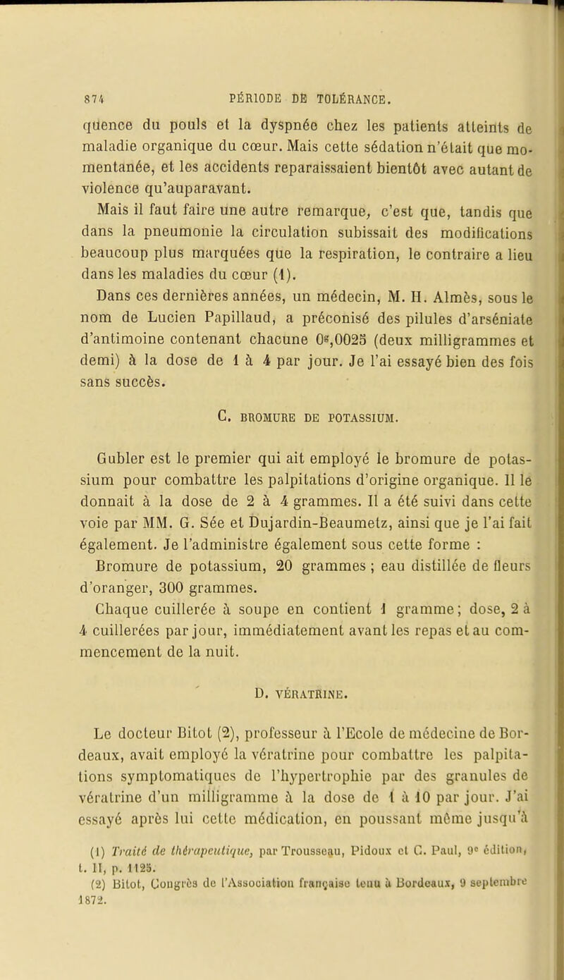qUence du pouls et la dyspnée chez les patients atteints de maladie organique du cœur. Mais cette sédation n'était que mo- mentanée, et les accidents reparaissaient bientôt avec autant de violence qu'auparavant. Mais il faut faire une autre remarque, c'est que, tandis que dans la pneumonie la circulation subissait des modifications beaucoup plus marquées que la respiration, le contraire a lieu dans les maladies du cœur (4). Dans ces dernières années, un médecin, M. H. Almès, sous le nom de Lucien Papillaud, a préconisé des pilules d'arséniate d'antimoine contenant chacune 0^,0025 (deux milligrammes et demi) à la dose de 1 à 4 par jour. Je l'ai essayé bien des fois sans succès. C. BROMURE DE POTASSIUM. Gubler est le premier qui ait employé le bromure de potas- sium pour combattre les palpitations d'origine organique. Il le donnait à la dose de 2 à 4 grammes. Il a été suivi dans cette voie par MM. G. Sée et Dujardin-Beaumetz, ainsi que je l'ai fait également. Je l'administre également sous cette forme : Bromure de potassium, 20 grammes ; eau distillée de fleurs d'oranger, 300 grammes. Chaque cuillerée à soupe en contient J gramme ; dose, 2 à 4 cuillerées par jour, immédiatement avant les repas et au com- mencement de la nuit. D. VÉRATRINE. Le docteur Bitot (2), professeur à l'Ecole de médecine de Bor- deaux, avait employé la vératrine pour combattre les palpita- tions symptomatiques de l'hypertrophie par des granules de vératrine d'un milligramme à la dose de { à 10 par jour. J'ai essayé après lui cette médication, en poussant môme jusqu'à (1) Traité de thérapeutique, par Trousseau, Pidoux cl G. Paul, 9e édition, t. II, p. 1125. (2) Bilot, Congrès de l'Association française tenu ù Bordeaux, 9 septembre 1872.