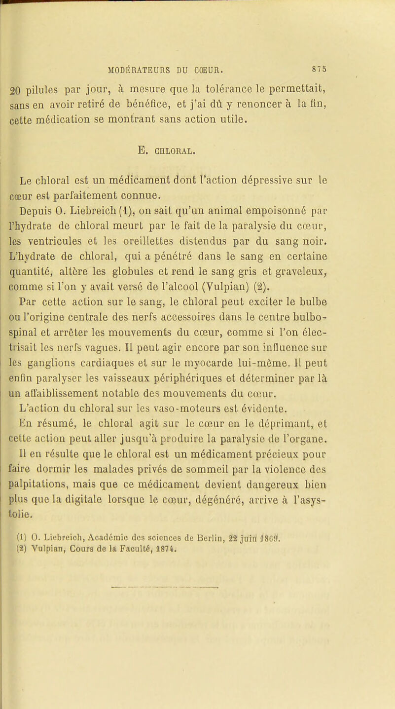 20 pilules par jour, à mesure que la tolérance le permettait, sans en avoir retiré de bénéfice, et j'ai dû y renoncer à la fin, cette médication se montrant sans action utile. E. CHLORAL. Le chloral est un médicament dont l'action dépressive sur le cœur est parfaitement connue. Depuis 0. Liebreich (1), on sait qu'un animal empoisonné par l'bydrate de cbloral meurt par le fait de la paralysie du cœur, les ventricules et les oreillettes distendus par du sang noir. L'hydrate de cbloral, qui a pénétré dans le sang en certaine quantité, altère les globules et rend le sang gris et graveleux, comme si l'on y avait versé de l'alcool (Vulpian) (2). Par cette action sur le sang, le cbloral peut exciter le bulbe ou l'origine centrale des nerfs accessoires dans le centre bulbo- spinal et arrêter les mouvements du cœur, comme si l'on élec- trisait les nerfs vagues. Il peut agir encore par son influence sur les ganglions cardiaques et sur le myocarde lui-même. 11 peut enfin paralyser les vaisseaux périphériques et déterminer par là un affaiblissement notable des mouvements du cœur. L'action du chloral sur les vaso-moteurs est évidente. En résumé, le chloral agit sur le cœur en le déprimant, et cette action peut aller jusqu'à produire la paralysie de l'organe. 11 en résulte que le chloral est un médicament précieux pour faire dormir les malades privés de sommeil par la violence des palpitations, mais que ce médicament devient dangereux bien plus que la digitale lorsque le cœur, dégénéré, arrive à l'asys- tolie. ■ (1) 0. Liebreich, Académie de3 sciences de Berlin, 22 juin J8Cfl. (2) Vulpian, Cours de la Faculté, 1874.