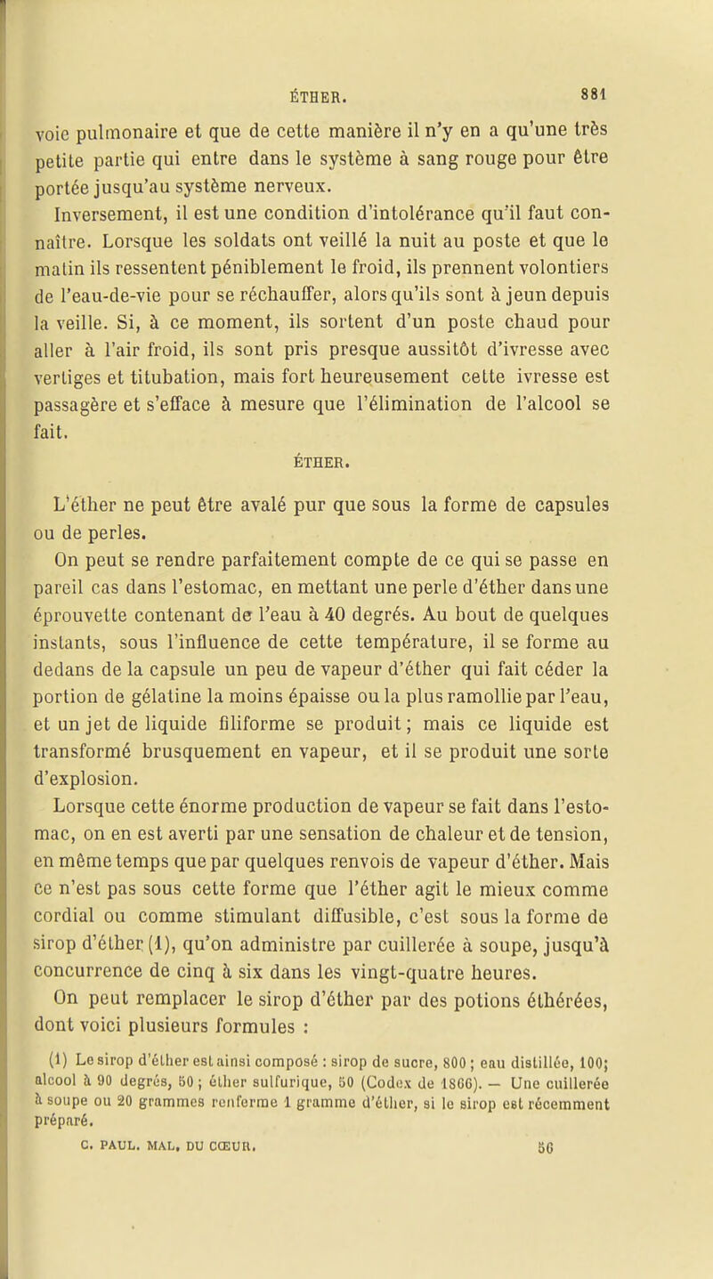 voie pulmonaire et que de cette manière il n'y en a qu'une très petite partie qui entre dans le système à sang rouge pour être portée jusqu'au système nerveux. Inversement, il est une condition d'intolérance qu'il faut con- naître. Lorsque les soldats ont veillé la nuit au poste et que le matin ils ressentent péniblement le froid, ils prennent volontiers de 1*eau-de-vie pour se réchauffer, alors qu'ils sont à jeun depuis la veille. Si, à ce moment, ils sortent d'un poste chaud pour aller à l'air froid, ils sont pris presque aussitôt d'ivresse avec vertiges et titubation, mais fort heureusement cette ivresse est passagère et s'efface à mesure que l'élimination de l'alcool se fait. ÉTHER. L'éther ne peut être avalé pur que sous la forme de capsules ou de perles. On peut se rendre parfaitement compte de ce qui se passe en pareil cas clans l'estomac, en mettant une perle d'éther dans une éprouvette contenant de l'eau à 40 degrés. Au bout de quelques instants, sous l'influence de cette température, il se forme au dedans de la capsule un peu de vapeur d'éther qui fait céder la portion de gélatine la moins épaisse ou la plus ramollie par l'eau, et un jet de liquide filiforme se produit; mais ce liquide est transformé brusquement en vapeur, et il se produit une sorte d'explosion. Lorsque cette énorme production de vapeur se fait dans l'esto- mac, on en est averti par une sensation de chaleur et de tension, en même temps que par quelques renvois de vapeur d'éther. Mais ce n'est pas sous cette forme que l'éther agit le mieux comme cordial ou comme stimulant diffusible, c'est sous la forme de sirop d'étber (1), qu'on administre par cuillerée à soupe, jusqu'à concurrence de cinq à six dans les vingt-quatre heures. On peut remplacer le sirop d'éther par des potions éthérées, dont voici plusieurs formules : (1) Le sirop d'élher esl ainsi composé : sirop de sucre, 800 ; eau distillée, 100; alcool à 90 degrés, 50 j élher sulfurique, 50 (Codex de 1SG0). — Une cuillerée à soupe ou 20 grammes renferme 1 gramme d'éther, si le sirop est récemment préparé. C. PAUL. MAL. DU CŒUIl. BG