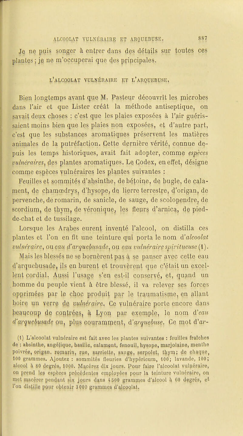 Je ne puis songer à entrer dans des détails sur toutes ces plantes ; je ne m'occuperai que des pripcipales. l'alcoolat vulnéraire et l'arquebuse, Bien longtemps avant que M. Pasteur découvrît les microbes dans l'air et que Lister créât la méthode antiseptique, on savait deux choses : c'est que les plaies exposées à l'air guéris- saient moins bien que les plaies non exposées, et d'autre part, c'est que les substances aromatiques préservent les matières animales de la putréfaction. Cette dernière vérité, connue de- puis les temps historiques, avait fait adopter, comme espèces vulnéraires, des plantes aromatiques. Le Codex, en effet, désigne comme espèces vulnéraires les plantes suivantes : Feuilles et sommités d'absinthe, debétoine, de bugle, de cala- ment, de chamoedrys, d'hysope, de lierre terrestre, d'origan, de pervenche, de romarin, de sanicle, de sauge, de scolopendre, de scordium, de thym, de véronique, les fleurs d'arnica, de pied- de-chat et de tussilage. Lorsque les Arabes eurent inventé l'alcool, on distilla ces plantes et l'on en fit une teinture qui porta le nom d'alcoolat vulnéraire, ou eau d'arquebusade, ou eau vulnéraire spivitueuse (1). Mais les blessés ne se bornèrent pas à se panser avec cette eau d'arquebusade, ils en burent et trouvèrent que c'était un excel- lent cordial. Aussi l'usage s'en est-il conservé, et, quand un homme du peuple vient à être blessé, il va relever ses forces opprimées par le choc produit par le traumatisme, en allant boire un verre de vulnéraire. Ce vulnéraire porte encore dans beaucoup de contrées, à Lyon par exemple, le nom d'eau d'arquebusade ou, plus couramment, d'arquebuse. Ce mot d'ar- (1) L'alcoolat vulnéraire est fait avec les plantes suivantes : feuilles fraîches de ; absinthe, angélique, basilic, calament, fenouil, hysope, marjolaine, menthe poivrée, origan, romarin, rue, sarriette, sauge, serpolet, thym; de chaque, 100 grammes. Ajoutez : sommités fleuries d'hypericum, 100; lavande, 100; alcool à 80 degrés, 1000. Macérez dix jours. Pour faire l'alcoolat vulnéraire, on prend les espèces précède'nies employées pour la teinture vulnéraire, on met macérer pendant six jours dans 4 500 grammes d'alcool à 60 degrés, et l'on distille pour obtenir 3 000 grammes d'alcoolat.